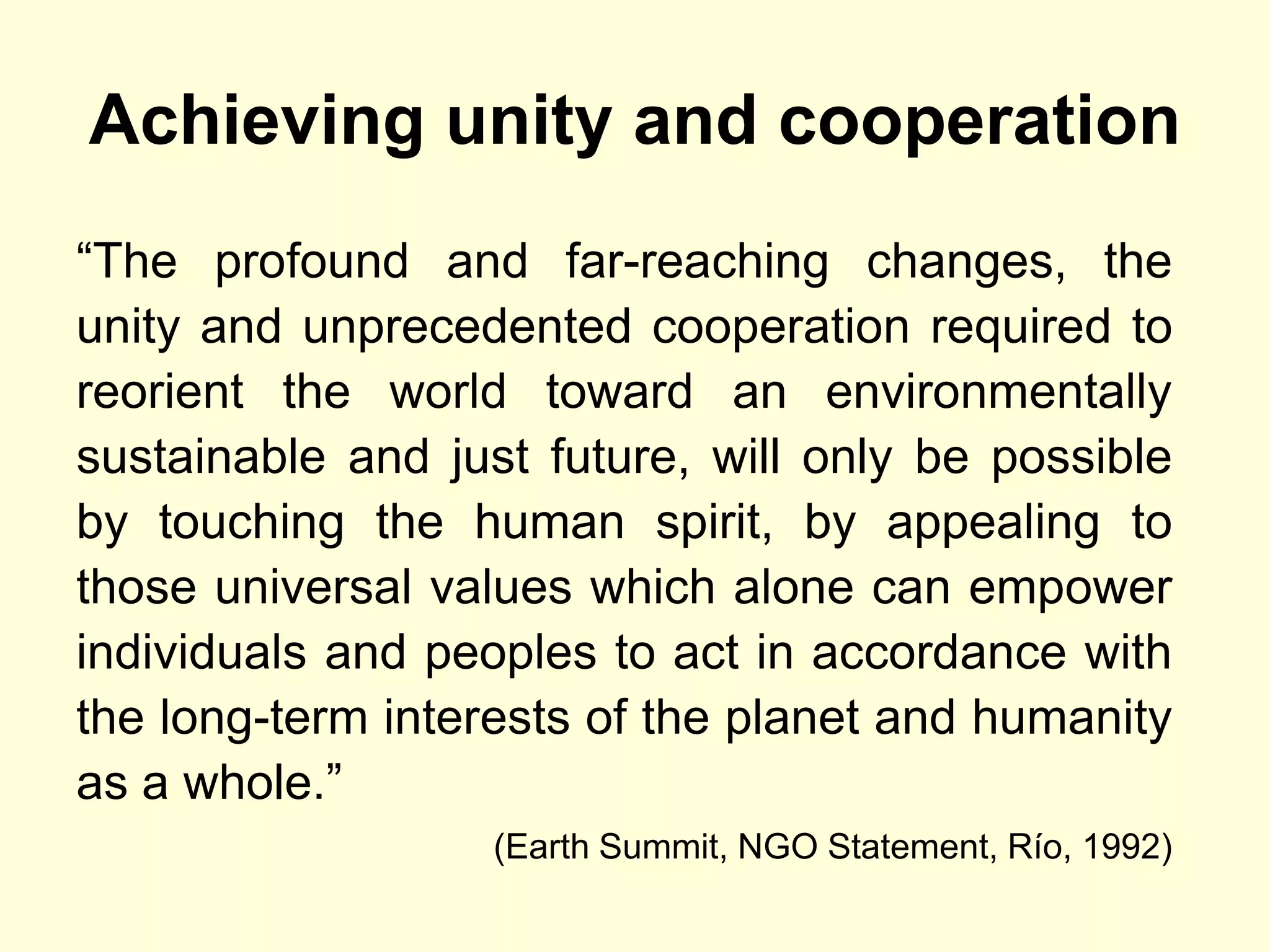 Achieving unity and cooperation
“The profound and far-reaching changes, the
unity and unprecedented cooperation required to
reorient the world toward an environmentally
sustainable and just future, will only be possible
by touching the human spirit, by appealing to
those universal values which alone can empower
individuals and peoples to act in accordance with
the long-term interests of the planet and humanity
as a whole.”
                   (Earth Summit, NGO Statement, Río, 1992)
 