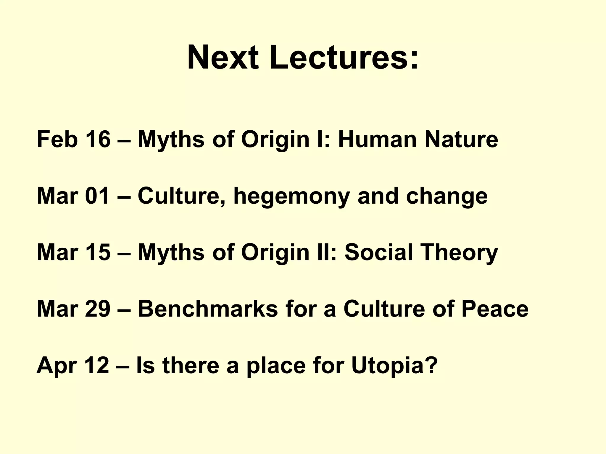 Next Lectures:

Feb 16 – Myths of Origin I: Human Nature

Mar 01 – Culture, hegemony and change

Mar 15 – Myths of Origin II: Social Theory

Mar 29 – Benchmarks for a Culture of Peace

Apr 12 – Is there a place for Utopia?
 