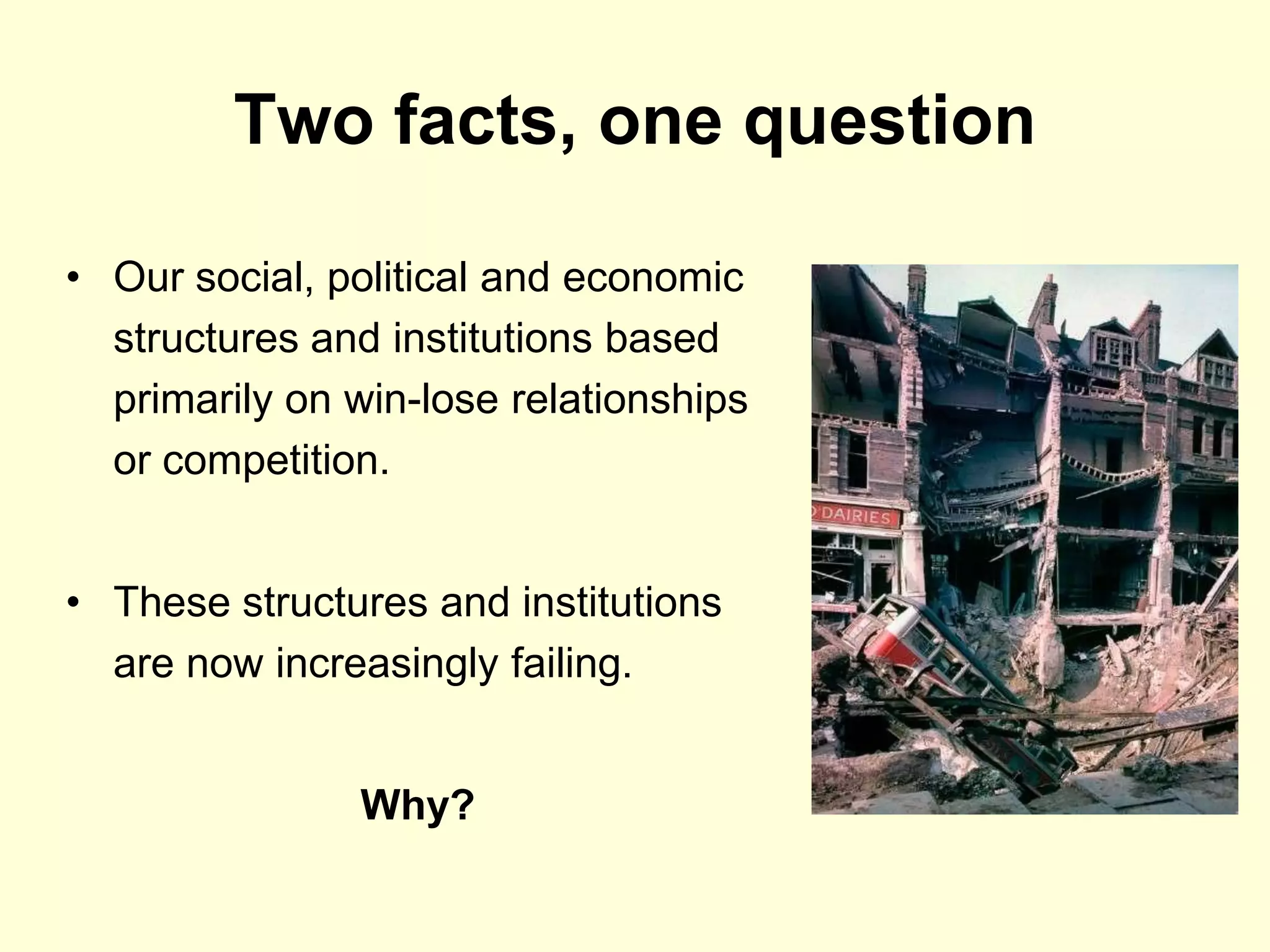 Two facts, one question

• Our social, political and economic
  structures and institutions based
  primarily on win-lose relationships
  or competition.


• These structures and institutions
  are now increasingly failing.


               Why?
 