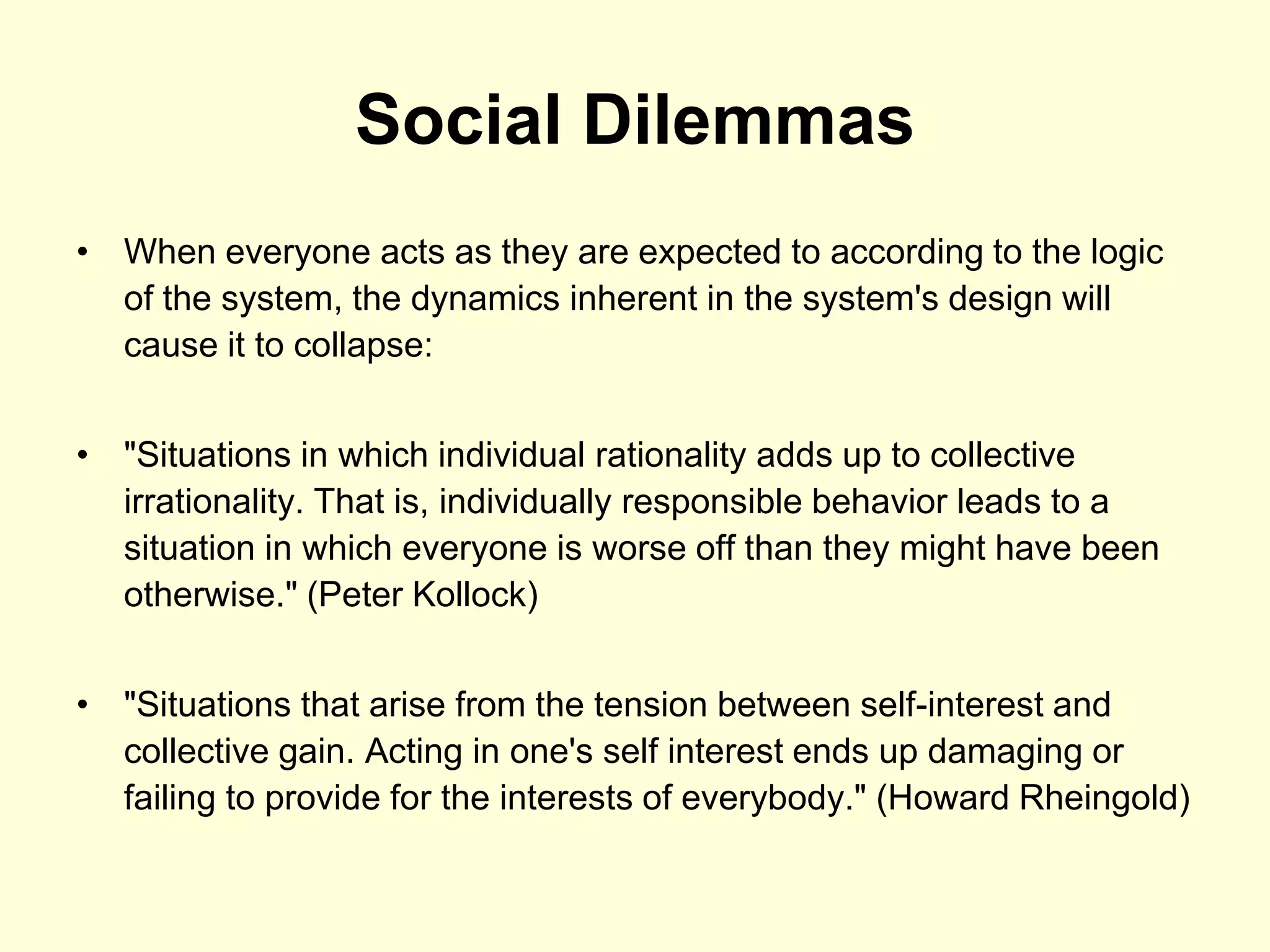 Social Dilemmas
• When everyone acts as they are expected to according to the logic
  of the system, the dynamics inherent in the system's design will
  cause it to collapse:


• "Situations in which individual rationality adds up to collective
  irrationality. That is, individually responsible behavior leads to a
  situation in which everyone is worse off than they might have been
  otherwise." (Peter Kollock)


• "Situations that arise from the tension between self-interest and
  collective gain. Acting in one's self interest ends up damaging or
  failing to provide for the interests of everybody." (Howard Rheingold)
 