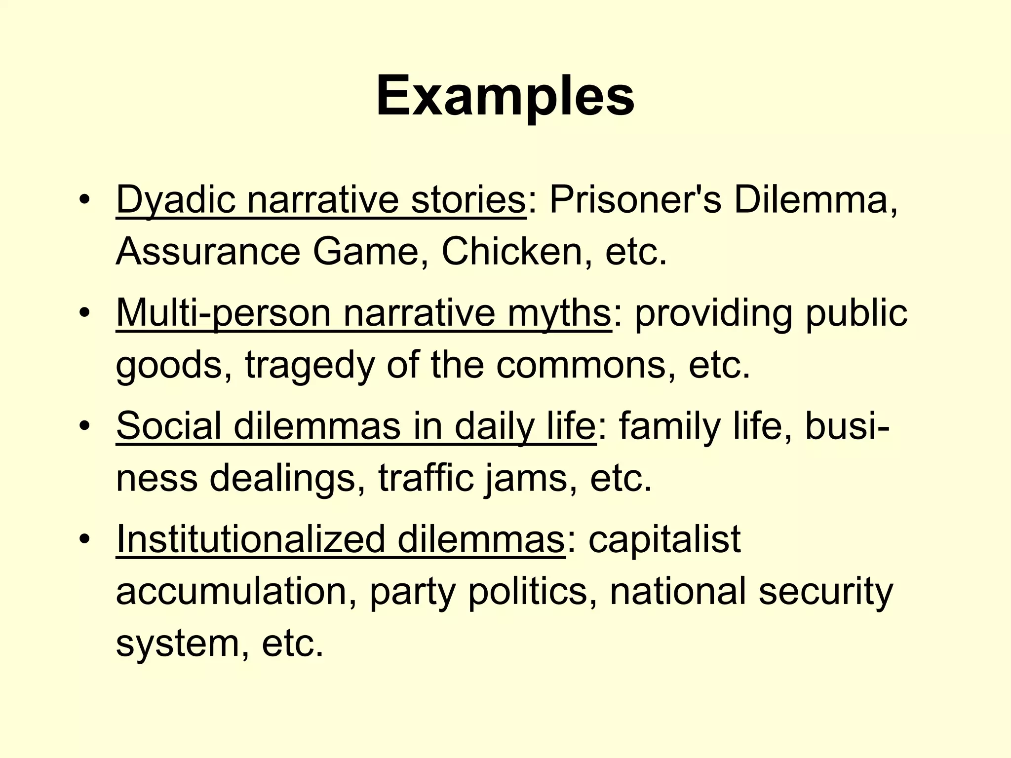 Examples
• Dyadic narrative stories: Prisoner's Dilemma,
  Assurance Game, Chicken, etc.
• Multi-person narrative myths: providing public
  goods, tragedy of the commons, etc.
• Social dilemmas in daily life: family life, busi-
  ness dealings, traffic jams, etc.
• Institutionalized dilemmas: capitalist
  accumulation, party politics, national security
  system, etc.
 