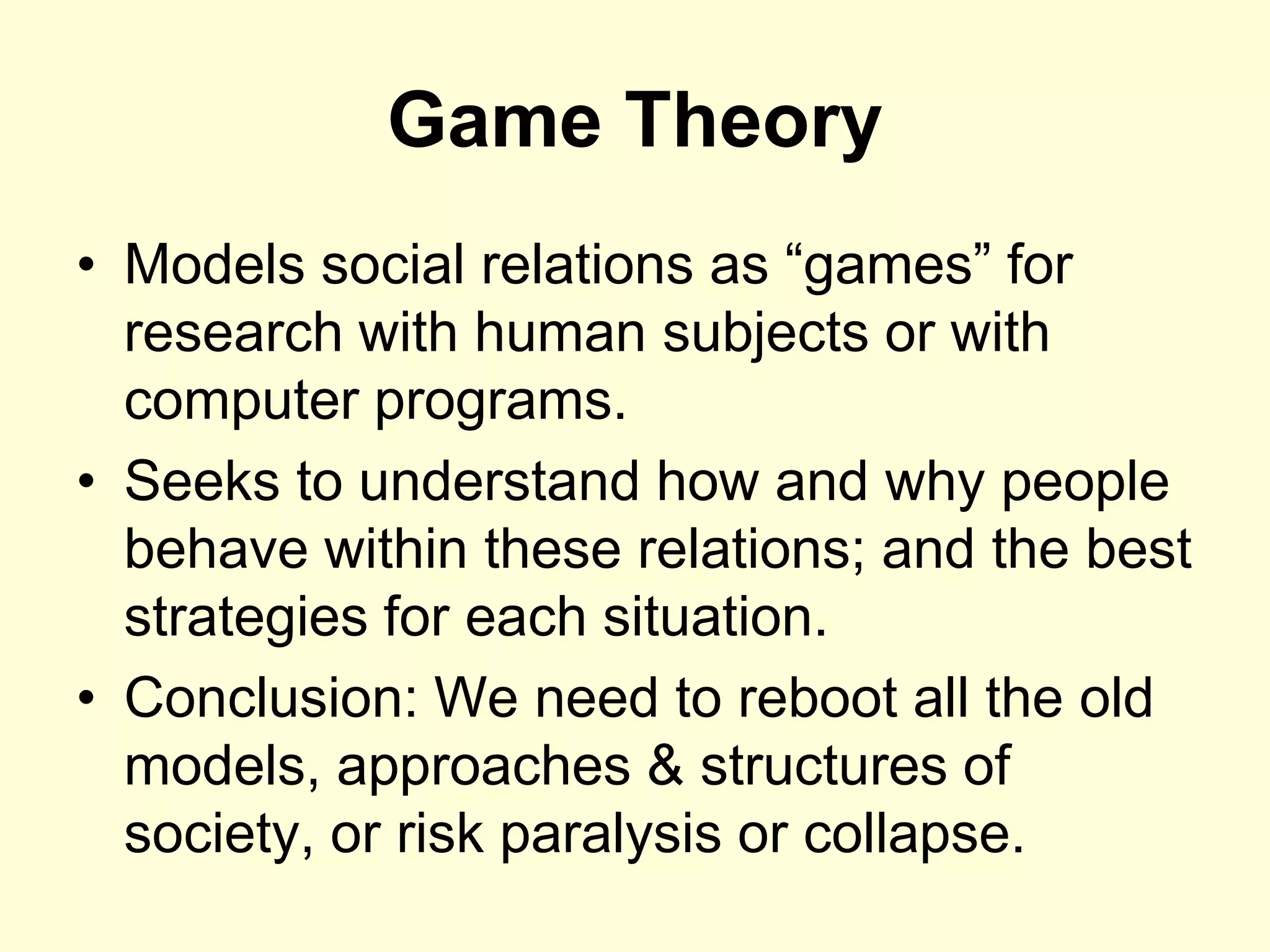 Game Theory
• Models social relations as “games” for
  research with human subjects or with
  computer programs.
• Seeks to understand how and why people
  behave within these relations; and the best
  strategies for each situation.
• Conclusion: We need to reboot all the old
  models, approaches & structures of
  society, or risk paralysis or collapse.
 