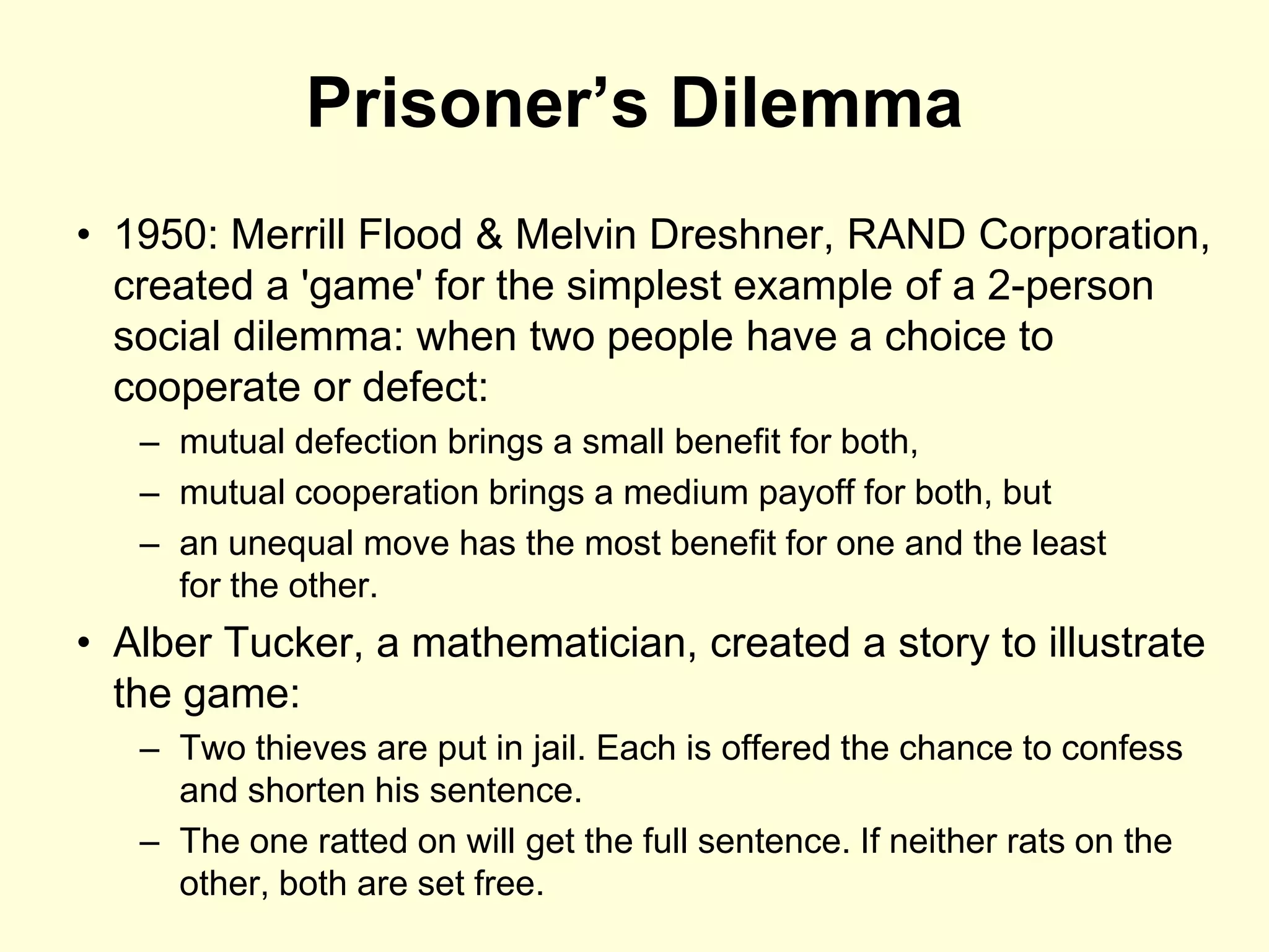 Prisoner’s Dilemma
• 1950: Merrill Flood & Melvin Dreshner, RAND Corporation,
  created a 'game' for the simplest example of a 2-person
  social dilemma: when two people have a choice to
  cooperate or defect:
   – mutual defection brings a small benefit for both,
   – mutual cooperation brings a medium payoff for both, but
   – an unequal move has the most benefit for one and the least
     for the other.
• Alber Tucker, a mathematician, created a story to illustrate
  the game:
   – Two thieves are put in jail. Each is offered the chance to confess
     and shorten his sentence.
   – The one ratted on will get the full sentence. If neither rats on the
     other, both are set free.
 