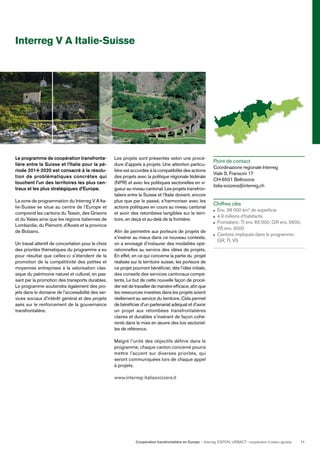 Coopération transfrontalière en Europe — Interreg, ESPON, URBACT: coopération à valeur ajoutée 11
Interreg V A Italie-Suisse
Le programme de coopération transfronta-
lière entre la Suisse et l’Italie pour la pé-
riode 2014-2020 est consacré à la résolu-
tion de problématiques concrètes qui
touchent l’un des territoires les plus cen-
traux et les plus stratégiques d’Europe.
La zone de programmation du Interreg V A Ita-
lie-Suisse se situe au centre de l’Europe et
comprend les cantons du Tessin, des Grisons
et du Valais ainsi que les régions italiennes de
Lombardie, du Piémont, d’Aoste et la province
de Bolzano.
Un travail attentif de concertation pour le choix
des priorités thématiques du programme a eu
pour résultat que celles-ci s’étendent de la
promotion de la compétitivité des petites et
moyennes entreprises à la valorisation clas-
sique du patrimoine naturel et culturel, en pas-
sant par la promotion des transports durables.
Le programme soutiendra également des pro-
jets dans le domaine de l’accessibilité des ser-
vices sociaux d’intérêt général et des projets
axés sur le renforcement de la gouvernance
transfrontalière.
Les projets sont présentés selon une procé-
dure d’appels à projets. Une attention particu-
lière est accordée à la compatibilité des actions
des projets avec la politique régionale fédérale
(NPR) et avec les politiques sectorielles en vi-
gueur au niveau cantonal. Les projets transfron-
taliers entre la Suisse et l’Italie doivent, encore
plus que par le passé, s’harmoniser avec les
actions politiques en cours au niveau cantonal
et avoir des retombées tangibles sur le terri-
toire, en deçà et au-delà de la frontière.
Aﬁn de permettre aux porteurs de projets de
s’insérer au mieux dans ce nouveau contexte,
on a envisagé d’instaurer des modalités opé-
rationnelles au service des idées de projets.
En effet, en ce qui concerne la partie du projet
réalisée sur le territoire suisse, les porteurs de
ce projet pourront bénéﬁcier, dès l’idée initiale,
des conseils des services cantonaux compé-
tents. Le but de cette nouvelle façon de procé-
der est de travailler de manière efﬁcace, aﬁn que
les ressources investies dans les projets soient
réellement au service du territoire. Cela permet
de bénéﬁcier d’un partenariat adéquat et d’avoir
un projet aux retombées transfrontalières
claires et durables s’insérant de façon cohé-
rente dans la mise en œuvre des lois sectoriel-
les de référence.
Malgré l’unité des objectifs déﬁnie dans le
programme, chaque canton concerné pourra
mettre l’accent sur diverses priorités, qui
seront communiquées lors de chaque appel
à projets.
www.interreg-italiasvizzera.it
Point de contact
Coordinazione regionale Interreg
Viale S. Franscini 17
CH-6501 Bellinzone
italia-svizzera@interreg.ch
Chiffres clés
Env. 38 000 km2
de superﬁcie
4,9 millions d’habitants
Frontaliers: TI env. 65 000, GR env. 5600,
VS env. 3000
Cantons impliqués dans le programme:
GR, TI, VS
 