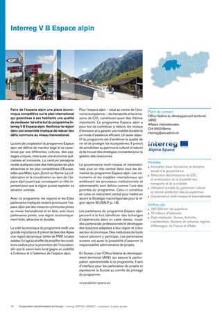 Coopération transfrontalière en Europe — Interreg, ESPON, URBACT: coopération à valeur ajoutée14
Faire de l’espace alpin une place écono-
mique compétitive sur le plan international
qui garantisse à ses habitants une qualité
devieélevée:telestlebutduprogrammeIn-
terreg V B Espace alpin. Renforcer la région
dans son ensemble implique de relever des
déﬁs communs au niveau transnational.
La zone de coopération du programme Espace
alpin est déﬁnie de manière large et se carac-
térise par ses différentes cultures, des pay-
sages uniques, mais aussi une économie spé-
cialisée et innovante. La ceinture périalpine
recèle quelques-unes des métropoles les plus
attractives et les plus compétitives d’Europe,
telles que Milan, Lyon, Zurich ou Vienne. La col-
laboration et la coordination au sein de l’es-
pace alpin jouent par conséquent un rôle im-
portant pour que la région puisse exploiter sa
situation centrale.
Avec ce programme, les régions et les Etats
partenaires impliqués veulent promouvoir l’es-
pace alpin par des mesures communes prises
au niveau transnational et en faire, avec leurs
partenaires privés, une région économique-
ment forte, attractive et durable.
Le volet économique du programme revêt une
grande importance. Il prévoit de faire des Alpes
une région dynamique dotée de PME locales
solides.Ils’agitàceteffetdesimpliﬁerlescondi-
tions cadres pour la promotion de l’innovation,
aﬁn que le savoir-faire local gagne en visibilité
à l’intérieur et à l’extérieur de l’espace alpin.
Pour l’espace alpin – situé au centre de l’éco-
nomie européenne –, les transports et les émis-
sions de CO2
constituent aussi des thèmes
importants. Le programme Espace alpin a
pour but de contribuer à réduire les niveaux
d’émission et à garantir une mobilité durable et
un mode d’existence efﬁcient. Un autre objec-
tif du programme est d’améliorer la qualité de
vie et de protéger les écosystèmes. Il prévoit
de sensibiliser au patrimoine culturel et naturel
et de trouver des stratégies innovantes pour la
gestion des ressources.
La gouvernance multi-niveaux et transnatio-
nale joue un rôle central dans tous les do-
maines du programme Espace alpin. Les ins-
truments et les modèles internationaux qui
améliorent les processus institutionnels et
administratifs sont déﬁnis comme l’une des
priorités du programme. Celui-ci constitue
en outre un instrument central pour mettre en
œuvre la Stratégie macrorégionale pour la ré-
gion alpine (EUSALP, p. 18).
Les partenaires du programme Espace alpin
peuvent à la fois bénéﬁcier des échanges
d’expériences dans un vaste réseau, nouer
des partenariats professionnels et développer
des solutions adaptées à leur région et à leur
secteur économique. Des institutions de toute
nature peuvent y participer. Les partenaires
suisses ont aussi la possibilité d’assumer la
responsabilité administrative de projets.
En Suisse, c’est l’Ofﬁce fédéral du développe-
ment territorial (ARE) qui assure la partici-
pation opérationnelle à ce programme. Il sert
d’interface pour les partenaires de projets et
représente la Suisse au comité de pilotage
du programme.
www.alpine-space.eu
Point de contact
Ofﬁce fédéral du développement territorial
(ARE)
Affaires internationales
CH-3003 Berne
interreg@are.admin.ch
Priorités
Innovation dans l’économie, le domaine
social et la gouvernance
Réduction des émissions de CO2
et amélioration de la durabilité des
transports et de la mobilité
Utilisation durable du patrimoine culturel
et naturel, protection des écosystèmes
Gouvernance multi-niveaux et transnationale
Chiffres clés
390 000 km2
de superﬁcie
70 millions d’habitants
Etats impliqués: Suisse, Autriche,
Liechtenstein, Slovénie et certaines régions
d’Allemagne, de France et d’Italie
Interreg V B Espace alpin
 