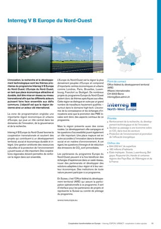Coopération transfrontalière en Europe — Interreg, ESPON, URBACT: coopération à valeur ajoutée 15
L’innovation, la recherche et le développe-
ment technologique sont les thèmes prio-
ritaires du programme Interreg V B Europe
du Nord-Ouest. L’Europe du Nord-Ouest,
en tant que place économique attractive et
durable, doit être mise en réseau au niveau
transnational aﬁn que les différents acteurs
puissent faire face ensemble aux défis
communs. L’objectif est que la région de-
vienne ainsi un acteur clé international.
La zone de programmation englobe une
importante région économique et urbaine
d’Europe, qui joue un rôle central dans les
domaines de l’innovation, de la gouvernance
et de la recherche.
Interreg V B Europe du Nord-Ouest favorise la
coopération transnationale et soutient des
projets qui contribuent à un développement
territorial, social et économique durable et in-
tégré. Une gestion améliorée des ressources
naturelles et la protection de l’environnement
y jouent aussi un rôle important. Des coopéra-
tions régionales doivent permettre de renfor-
cer la région dans son ensemble.
L’Europe du Nord-Ouest est la région la plus
densément peuplée d’Europe et comprend
d’importants centres économiques et urbains
comme Londres, Paris, Bruxelles, Luxem-
bourg, Francfort ou Stuttgart. De nombreux
projets du programme Europe du Nord-Ouest
traitent donc de thèmes spéciﬁques aux villes.
Cette région se distingue en outre par un grand
nombre de travailleurs hautement qualiﬁés –
surtout dans le domaine high-tech. L’écono-
mie de la connaissance et les échanges d’in-
novations ainsi que la promotion des PME lo-
cales sont donc des aspects centraux de ce
programme.
Mais la région présente aussi des zones
rurales. Le développement ville-campagne et
les questions d’accessibilité jouent également
un rôle important. Une place majeure est en
outre accordée à l’innovation dans le domaine
social et en matière d’environnement. A cet
égard, les questions d’énergie et de réduction
des émissions de CO2
sont primordiales.
Les partenaires du programme Europe du
Nord-Ouest peuvent à la fois bénéﬁcier des
échanges d’expériences dans un vaste réseau,
nouer des partenariats et développer des
solutions adaptées à leur région et à leur sec-
teur économique. Des institutions de toute
nature peuvent participer à ce programme.
En Suisse, c’est l’Ofﬁce fédéral du développe-
ment territorial (ARE) qui assure la partici-
pation opérationnelle à ce programme. Il sert
d’interface pour les partenaires de projets et
représente la Suisse au comité de pilotage
du programme.
www.nweurope.eu
Point de contact
Ofﬁce fédéral du développement territorial
(ARE)
Affaires internationales
CH-3003 Berne
interreg@are.admin.ch
Priorités
Renforcement de la recherche, du dévelop-
pement technologique et de l’innovation
Soutien au passage à une économie sobre
en CO2
dans tous les secteurs
Protection de l’environnement et promotion
de l’efﬁcacité énergétique
Chiffres clés
844 000 km2
de superﬁcie
180 millions d’habitants
Etats impliqués: Suisse, Luxembourg, Bel-
gique, Royaume-Uni, Irlande et certaines
régions des Pays-Bas, de l’Allemagne et de
la France
Interreg V B Europe du Nord-Ouest
 