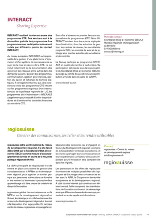 Coopération transfrontalière en Europe — Interreg, ESPON, URBACT: coopération à valeur ajoutée 19
INTERACT
Sharing Expertise
INTERACT soutient la mise en œuvre des
programmes CTE. Ses services sont à la
disposition gratuite des programmes. Les
programmes avec participation suisse sont
suivis par différents points de contact
INTERACT.
Au niveau européen, INTERACT est respon-
sable de la gestion d’une plate-forme d’infor-
mation et d’un système de connaissances au
sujet de la mise en œuvre de la CTE, ce qui
inclut notamment de la documentation, des
ateliers et des réseaux, entre autres dans les
domaines suivants: gestion des programmes,
communication, gestion des ﬁnances, ges-
tion du savoir et échange de bonnes pra-
tiques. Il est également prévu que des expé-
riences tirées des programmes CTE inﬂuent
sur les programmes régionaux (non interna-
tionaux) de la politique régionale de l’UE, les
programmes dits «mainstream». INTERACT
a également pour objectif d’uniﬁer les procé-
dures et d’améliorer les contrôles ﬁnanciers
au sein de la CTE.
regiosuisse est le Centre national du réseau
de développement régional. Il a été lancé
début 2008 par le Secrétariat d’Etat à l’éco-
nomie (SECO) comme mesure d’accompa-
gnement de la mise en œuvre de la Nouvelle
politique régionale (NPR).
La tâche principale de regiosuisse est de
mettre en place un système de gestion des
connaissances sur la NPR et sur le développe-
ment régional, pour apporter un soutien pra-
tique aux personnes actives dans ce domaine
et les motiver à s’intéresser à poursuivre leur
apprentissage et à faire preuve de créativité et
d’esprit d’innovation.
regiosuisse génère des connaissances sur la
NPR et sur le développement régional en
Suisse, les développe en collaboration avec les
acteurs du développement régional et les met
à la disposition d’un large public. En tant que
centre du réseau, regiosuisse encourage la col-
Son offre s’adresse en premier lieu aux res-
ponsables de programmes CTE. Mais IN-
TERACT soutient tous les acteurs impliqués
dans l’exécution, donc les autorités de ges-
tion, les centres de réseau, les secrétariats
conjoints (SC), les comités de suivi et de pi-
lotage ainsi que les autorités de surveillance
et de contrôle.
La Suisse participe au programme INTER-
ACT en qualité de membre à part entière. Sa
participation est placée sous la responsabili-
té du Secrétariat d’Etat à l’économie (SECO),
quisiègeaucomitédesuivietverseunecontri-
bution annuelle dans le cadre de la NPR.
www.interact-eu.net
laboration des personnes qui s’engagent en
faveur du développement régional, y compris
de la Coopération territoriale européenne, et
les incite à partager leurs connaissances et
leurs expériences : un facteur de succès im-
portant pour l’innovation et la compétitivité
dans les régions.
Les prestations et les offres de regiosuisse
fournissent de multiples possibilités de s’ap-
proprier et d’échanger des connaissances en
lien avec la NPR, la Coopération territoriale
européenne et le développement régional.
A côté du site Internet qui constitue son élé-
ment central, l’offre comprend des manifesta-
tions de formation continue et de réseautage
ainsi que différentes bases de données qui per-
mettent un accès rapide aux informations.
www.regiosuisse.ch
Point de contact
Secrétariat d’Etat à l’économie (SECO)
Politique régionale et d’organisation
du territoire
CH-3003 Berne
interact@interreg.ch
Contact
regiosuisse – Centre du réseau
de développement régional
info@regiosuisse.ch
regiosuisse
Générer des connaissances, les relier et les rendre utilisables
 