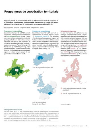 Coopération transfrontalière en Europe — Interreg, ESPON, URBACT: coopération à valeur ajoutée 3
Programmes de coopération territoriale
Depuis la période de promotion 2007-2013, les différents instruments de promotion de
la coopération transfrontalière, transnationale et interrégionale en Europe sont regrou-
pés sous le terme générique de «Coopération territoriale européenne (CTE)».
La Coopération territoriale européenne (CTE) comprend trois volets:
Programmes transnationaux
Le volet transnational de la CTE favorise la co-
opération dans de grandes régions à travers
13 programmes Interreg B. Ces territoires
s’étendent sur plusieurs pays et régions qui
font souvent face aux mêmes déﬁs en raison
de leur situation géographique et économique.
Les programmes Interreg B permettent de
relever ces déﬁs ensemble. La Suisse parti-
cipe aux programmes Espace alpin (p. 14) et
Europe du Nord-Ouest (p. 15).
Zone de programmation Espace alpin
Zones de programmation Interreg Europe
et URBACT
Zone de programmation ESPON
www.interreg.ch
Stratégies macrorégionales
Les trois volets de la CTE sont complétés depuis 2009 par des stratégies macrorégionales
qui ont pour but de mieux valoriser le potentiel des grandes régions. Ces stratégies visent à
déterminer les déﬁs communs à des régions géographiques données et à déﬁnir des objec-
tifs. Il s’agit ainsi de renforcer les coopérations existantes et de simpliﬁer l’harmonisation des
modalités de collaboration aux niveaux économique, social et territorial. La Suisse est impli-
quée dans la Stratégie macrorégionale pour la région alpine (EUSALP, p. 18).
Echanges interrégionaux
Le volet interrégional de la CTE favorise les
échanges d’expériences en Europe. Les pro-
grammes doivent relier les connaissances sur
différentes thématiques, mais aussi aider les
autres programmes de la politique régionale à
apprendre les uns des autres comment amé-
liorer la mise en œuvre. Le volet interrégional
comprend le programme Interreg Europe
(p. 16), le programme d’échange d’expérien-
ces entre villes URBACT (p. 17), l’Obser-
vatoire en réseau de l’aménagement du terri-
toire ESPON (p. 17) et le programme d’ac-
compagnement INTERACT (p. 19). La Suisse
participe à tous ces programmes.
Zone de programmation
Europe du Nord-Ouest
Programmes transfrontaliers
Le volet transfrontalier de la CTE favorise la
coopération entre régions voisines à travers
59 programmes Interreg A au total. L’action
commune doit permettre d’atteindre des ob-
jectifs plus facilement et à meilleur compte.
Des ponts sont en outre jetés par-dessus les
frontières nationales. La Suisse participe à
quatre programmes: France-Suisse (p. 10),
Italie-Suisse (p. 11), Rhin supérieur (p. 12) et
Alpes rhénanes–Lac de Constance–Haut-
Rhin (p. 13). Des partenaires suisses parti-
cipent en outre à certains projets du pro-
gramme franco-italien Alcotra (p. 18).
 
