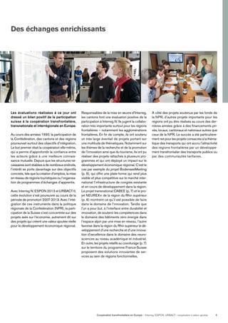 Coopération transfrontalière en Europe — Interreg, ESPON, URBACT: coopération à valeur ajoutée 5
Des échanges enrichissants
Les évaluations réalisées à ce jour ont
dressé un bilan positif de la participation
suisse à la coopération transfrontalière,
transnationale et interrégionale en Europe.
Au cours des années 1990, la participation de
la Confédération, des cantons et des régions
poursuivait surtout des objectifs d’intégration.
Le but premier était la coopération elle-même,
qui a permis d’approfondir la conﬁance entre
les acteurs grâce à une meilleure connais-
sance mutuelle. Depuis que les structures né-
cessaires sont établies à de nombreux endroits,
l’intérêt se porte davantage sur des objectifs
concrets, tels que la création d’emplois, la mise
enréseauderégionstouristiquesoul’organisa-
tion de programmes d’échanges d’apprentis.
Avec Interreg IV, ESPON 2013 et URBACT II,
cette évolution s’est poursuivie au cours de la
période de promotion 2007-2013. Avec l’inté-
gration de ces instruments dans la politique
régionale de la Confédération (NPR), la parti-
cipation de la Suisse s’est concentrée sur des
projets axés sur l’économie, autrement dit sur
des projets qui créent une valeur ajoutée réelle
pour le développement économique régional.
Responsables de la mise en œuvre d’Interreg,
les cantons font une évaluation positive de la
participation à Interreg IV. Ils jugent la collabo-
ration très importante surtout pour les régions
frontalières – notamment les agglomérations
frontalières. En ﬁn de compte, ils ont soutenu
un très large éventail de projets portant sur
une multitude de thématiques. Notamment sur
les thèmes de la recherche et de la promotion
de l’innovation ainsi que du tourisme, ils ont pu
réaliser des projets rattachés à plusieurs pro-
grammes et qui ont déployé un impact sur le
développement économique régional. C’est le
cas par exemple du projet BodenseeMeeting
(p. 6), qui offre une plate-forme qui rend plus
visible et plus compétitive sur le marché inter-
national l’infrastructure de congrès existante
et en cours de développement dans la région.
Le projet transnational CABEE (p. 7) et le pro-
jet NEUREX+ de la région du Rhin supérieur
(p. 6) montrent ce qu’il est possible de faire
dans le domaine de l’innovation. Tandis que
l’un a pour but, à l’interface entre durabilité et
innovation, de soutenir les compétences dans
le domaine des bâtiments zéro énergie dans
l’espace alpin par une mise en réseau, l’autre
favorise dans la région du Rhin supérieur le dé-
veloppement d’une recherche et d’une innova-
tion d’excellence dans le domaine des neuro-
sciences au niveau académique et industriel.
En outre, les projets relatifs au covoiturage (p. 7)
sur le territoire du programme France-Suisse
proposent des solutions innovantes de ser-
vices au sein de régions fonctionnelles.
A côté des projets soutenus par les fonds de
la NPR, d’autres projets importants pour les
régions ont pu être réalisés au cours des der-
nières années grâce à des ﬁnancements pri-
vés, locaux, cantonaux et nationaux autres que
ceux de la NPR. Le succès a été particulière-
ment net pour les projets consacrés à la théma-
tique des transports qui ont accru l’attractivité
des régions frontalières par un développe-
ment transfrontalier des transports publics ou
par des communautés tarifaires.
 