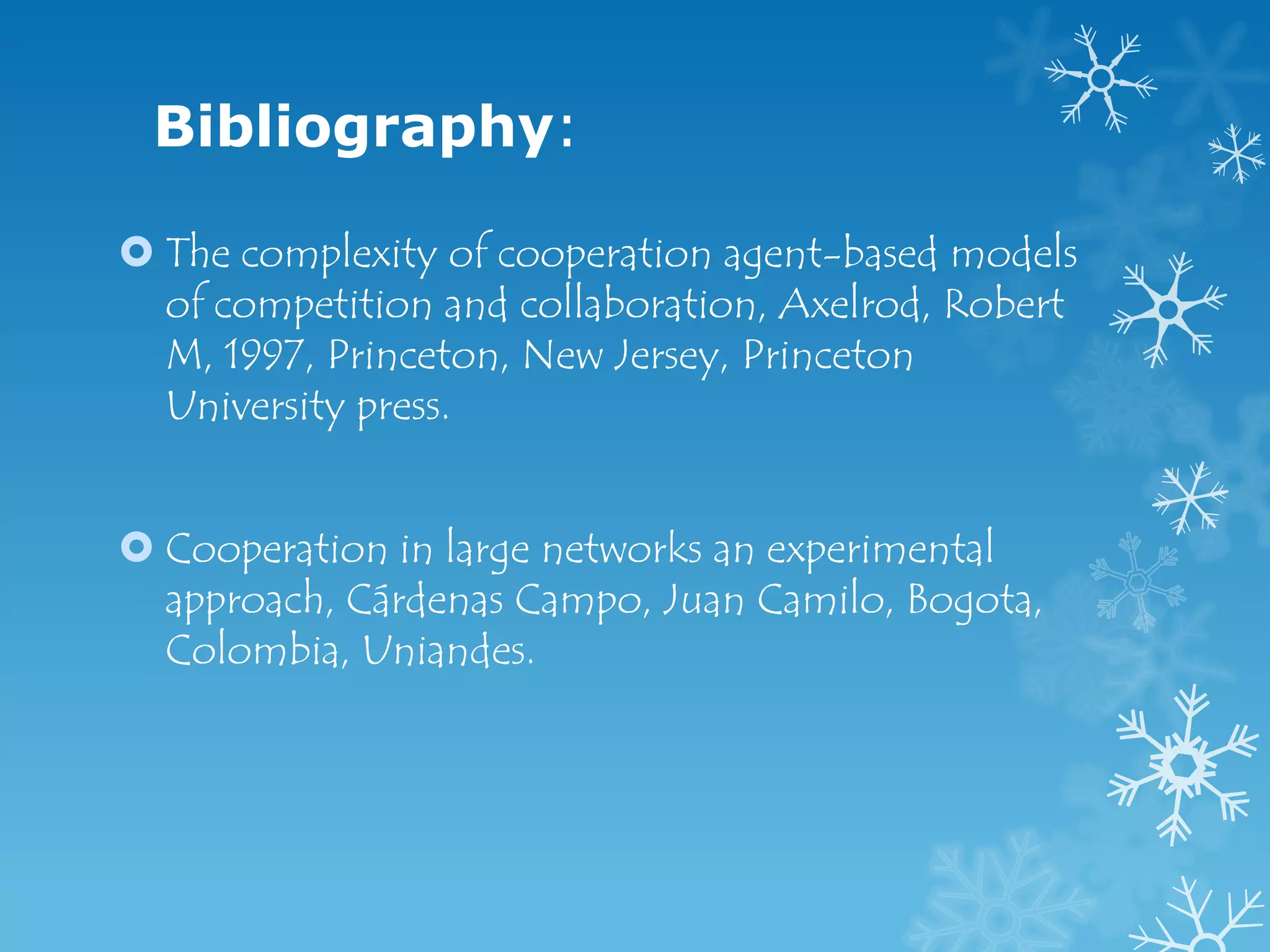 Bibliography:

 The complexity of cooperation agent-based models
  of competition and collaboration, Axelrod, Robert
  M, 1997, Princeton, New Jersey, Princeton
  University press.


 Cooperation in large networks an experimental
  approach, Cárdenas Campo, Juan Camilo, Bogota,
  Colombia, Uniandes.
 