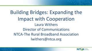 Building Bridges: Expanding the
Impact with Cooperation
Laura Withers
Director of Communications
NTCA-The Rural Broadband Association
lwithers@ntca.org
 