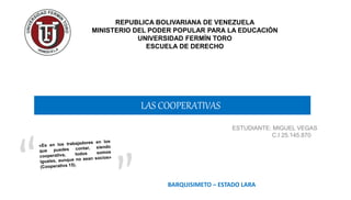LAS COOPERATIVAS
REPUBLICA BOLIVARIANA DE VENEZUELA
MINISTERIO DEL PODER POPULAR PARA LA EDUCACIÓN
UNIVERSIDAD FERMÍN TORO
ESCUELA DE DERECHO
ESTUDIANTE: MIGUEL VEGAS
C.I 25.145.870
BARQUISIMETO – ESTADO LARA
 