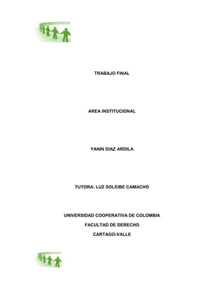 TRABAJO FINAL




        AREA INSTITUCIONAL




         YANIN DIAZ ARDILA




    TUTORA: LUZ SOLEIBE CAMACHO




UNIVERSIDAD COOPERATIVA DE COLOMBIA

       FACULTAD DE DERECHO

          CARTAGO-VALLE
 