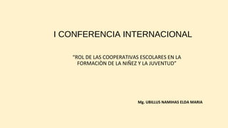 I CONFERENCIA INTERNACIONAL 
“ROL DE LAS COOPERATIVAS ESCOLARES EN LA 
FORMACIÒN DE LA NIÑEZ Y LA JUVENTUD” 
Mg. UBILLUS NAMIHAS ELDA MARIA 
 