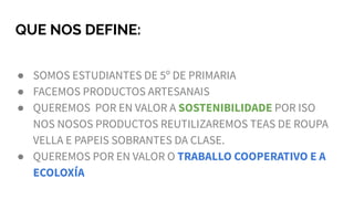 QUE NOS DEFINE:
● SOMOS ESTUDIANTES DE 5º DE PRIMARIA
● FACEMOS PRODUCTOS ARTESANAIS
● QUEREMOS POR EN VALOR A SOSTENIBILIDADE POR ISO
NOS NOSOS PRODUCTOS REUTILIZAREMOS TEAS DE ROUPA
VELLA E PAPEIS SOBRANTES DA CLASE.
● QUEREMOS POR EN VALOR O TRABALLO COOPERATIVO E A
ECOLOXÍA
 