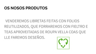 OS NOSOS PRODUTOS
VENDEREMOS LIBRETAS FEITAS CON FOLIOS
REUTILIZADOS, QUE FORRAREMOS CON FIELTRO E
TEAS APROVEITADAS DE ROUPA VELLA COAS QUE
LLE FAREMOS DESEÑOS.
 