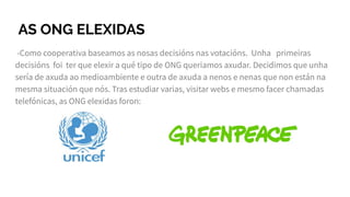 AS ONG ELEXIDAS
-Como cooperativa baseamos as nosas decisións nas votacións. Unha primeiras
decisións foi ter que elexir a qué tipo de ONG queriamos axudar. Decidimos que unha
sería de axuda ao medioambiente e outra de axuda a nenos e nenas que non están na
mesma situación que nós. Tras estudiar varias, visitar webs e mesmo facer chamadas
telefónicas, as ONG elexidas foron:
 