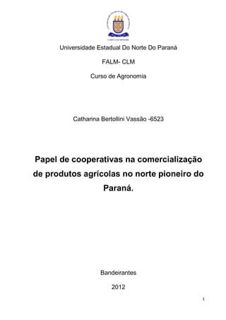 Universidade Estadual Do Norte Do Paraná

                    FALM- CLM

                Curso de Agronomia




          Catharina Bertollini Vassão -6523




Papel de cooperativas na comercialização
de produtos agrícolas no norte pioneiro do
                    Paraná.




                   Bandeirantes

                        2012
                                                 1
 
