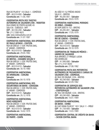 COOPERATIVAS DA BAHIA
..........................................................................................................
101
RUA DO PILAR N° 103 SALA 1 - COMÉRCIO
CEP - 40.010-­000 - Salvador
Constituída em: 11.06.1987
COOPERATIVA MISTA DOS TAXISTAS
AUTÔNOMOS DE SALVADOR LTDA - RODOTÁXI
RUA CONDE DE PORTO ALEGRE 49
SALA 06 -­SUBSOLO - IAPI
CEP - 40.330-­200 - Salvador
Tel: (71) 3388 4825
site: www.rodotaxibahia.com.br
Constituída em: 31.07.1987
COOPERATIVA HABITACIONAL DOS OPERÁRIOS
DE PAULO AFONSO - COHTEPA
RUA DA GRÉCIA 11 EDF. FRUTOS DIAS,
8° ANDAR - COMÉRCIO
CEP - 40.010-­010 - Salvador
Constituída em: 29.04.1982
COOPERATIVA HABITACIONAL
DE BROTAS - COHABRO SECÇÃO V
RUA DA GRÉCIA 11 EDF. FRUTOS DIAS,
8° ANDAR - COMERCIO
CEP - 40.010-­010 - Salvador
Constituída em: 30.10.1980
COOPERATIVA HABITACIONAL
DE AMARALINA - COHLINA
Salvador
Constituída em: 04.10.1978
COOPERATIVA HABITACIONAL DOS
SECURITÁRIOS DA BAHIA - COHASEBA
RUA DA GRÉCIA 11 EDF. FRUTOS DIAS,
8° ANDAR - COMÉRCIO
CEP - 40.010-­010 - Salvador
Constituída em: 26.12.1978
COOPERATIVA HABITACIONAL
NOVO HORIZONTE
RUA DA GRÉCIA 11 EDF. FRUTOS DIAS
8° ANDAR - COMÉRCIO
CEP - 40.010-­010 - Salvador
Constituída em: 16.02.1979
COOPERATIVA HABITACIONAL
DE PARIPE - COHPA
AV. JOÃO VI 152 PRÉDIO ANEXO
SALA 01 - BROTAS
CEP - 40.285-­001 - Salvador
Constituída em: 29.03.1979
COOPERATIVA HABITACIONAL MORADAS
DO IMBUÍ - COHABUI
AV DOM JOÃO VI 152 - BROTAS
CEP - 40.285-­001 - Salvador
Constituída em: 17.05.1979
COOPERATIVA HABITACIONAL
RIO DE CONTAS - COHABAJE
RUA DA GRÉCIA 11 EDF. FRUTOS DIAS,
8° ANDAR - COMÉRCIO
CEP - 40.010-­010 - Salvador
Constituída em: 29.10.1979
COOPERATIVA DE TRABALHO MÉDICO -
UNIMED de Salvador
RUA AIMORÉS 27 PARQUE LUCAIA
RIO VERMELHO
CEP - 41.940-­080 - Salvador
Tel: (71) 2107 8600
Constituída em: 27.08.1982
COOPERATIVA MISTA DOS MOTORISTAS
AUTÔNOMOS DE PASSAGEIROS E CARGAS DE
SALVADOR LTDA - COOMASAL
AV VALE DO OGUNJÁ 1226 - BROTAS
CEP - 40.240-000 - Salvador
Constituída em: 02.09.1982
COOPERATIVA DE SERVIÇOS DOS
MOTORISTAS AUTÔNOMOS DE SALVADOR LTDA
- COOPSERVIÇOS
AV. VALE DO OGUNJÁ 1226 - BROTAS
CEP - 40.240-­000 - Salvador
Constituída em: 10.01.1989
COOPERATIVA HABITACIONAL
DA BAHIA - COHBA
AV LUIZ VIANA FILHO N° 1831 SALA 11 - IMBUÍ
CEP - 41.730-­000 - Salvador
Constituída em: 13.03.1989
COOPERATIVA CENTRAL DE CRÉDITO DA BAHIA
- SICOOB CENTRAL BAHIA
 