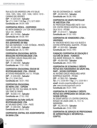 COOPERATIVAS DA BAHIA
..........................................................................................................
102
RUA ALCEU DO AMOROSO LIMA 470 SALAS
1004, 1005, 1006, 1007, 1008, 1009 E 1010 -
CAMINHO DAS ÁRVORES
CEP - 41.820-­020 - Salvador
Tel: (71) 3340 7100 Fax: (71) 3273 8001
Constituída em: 04.09.1989
COOPERATIVA MÉDICA - COOPERMED
AV. ANITA GARIBALDI 1247 EDF. ANITA GARIBALDI,
SALA 104 - ONDINA
CEP - 40.210-­904 - Salvador
Constituída em: 09.08.1991
COOPERATIVA EDUCACIONAL
DOS SERVIDORES DO IBGE
RUA SÃO RAIMUNDO 15 EDF. ESTÂNCIA - MERCÊS
CEP - 40.000-­000 - Salvador
Constituída em: 26.12.1991
COOPERATIVA EDUCACIONAL BATISTA
BRASILEIRA RESPONSABILIDADE LTDA
AV ANTÔNIO CARLOS MAGALHÃES 846
SALA 320 - ITAIGARA
CEP - 41.000-­000 - Salvador
Constituída em: 17.01.1992
COOPERATIVA EDUCACIONAL EDUCAR DE
RESPONSABILIDADE LTDA - EDUCAR
AV OTÁVIO MANGABEIRA 2421 A - PITUBA
CEP - 41.830-­000 - Salvador
Tel: (71) 3248 2943
Constituída em: 30.01.1992
COOPERATIVA EDUCACIONAL
DE INEMA LTDA - COPEDIN
RUA DO TOC-­TOC VILA NAVAL DE INEMA
SÃO TOMÉ DE PARIPE
CEP - 40.800-­310 - Salvador
Constituída em: 27.02.1992
COOPERATIVA CULTURA SATÉLITE
RESPONSABILIDADE LTDA
AV. ORLANDO GOMES 1094 - PIATÃ
CEP - 41.000-000 - Salvador
Constituída em: 26.03.1992
COOPERATIVA CENTRAL DOS ASSENTAMENTOS
DA BAHIA LTDA
RUA DO CASTANHEDA 65 - NAZARÉ
CEP - 40.040-­050 - Salvador
Constituída em: 06.08.1992
COOPERATIVA DO GRUPO PARTICULAR
DE ANESTESIA LTDA
AV. PROFESSOR MAGALHÃES NETO 1541
EDF. CENTRO MÉDICO HOSPITAL DA BAHIA,
SALA 5010 - PITUBA
CEP - 41.810-011 - Salvador
Constituída em: 01.02.1993
COOPERATIVA DE VENDEDORES LTDA -
UNIVENDAS
AV TANCREDO NEVES SALA 436 BLOCO A
CENTRO EMPRESARIAL IGUATEMI - PITUBA
CEP - 41.820-­000 - Salvador
Constituída em: 04.02.1993
FUNDAÇÃO COOPERATIVA DE EDUCAÇÃO E
CULTURA DA BAHIA - FUNDACEC
RUA ANDRÉ REBOUÇAS 70 - RIBEIRA
CEP - 40.000-000 - Salvador
Constituída em: 24.03.1993
COOPERATIVA DE ECONOMIA E CRÉDITO
MÚTUO DOS FUNCIONÁRIOS DO GRUPO WAL
MART - SICOOB COOPERBOM
AV. ANTÔNIO CARLOS MAGALHÃES HIPER
BOMPREÇO IGUATEMI - PITUBA
CEP - 41.800-­700 - Salvador
Tel: (71) 3359-­9911 Fax: (71) 3359 9911
email: sicoob-­cooperbom@uol.com.br
site: www.sicoobcooperbom.com.br
Constituída em: 05.01.1994
COOPERATIVA DE ECONOMIA E CRÉDITO
MÚTUO DOS EMPREGADOS DA COELBA LTDA -
SICOOB COPELBA
AV. EDGAR SANTOS 575 CENTRO COMERCIAL
BOSQUE DA LAGOA LOJAS 14, 15 E 16
NARANDIBA
CEP - 40.240-670 - Salvador
Constituída em: 23.02.1994
COOPERATIVA DE SERVIÇOS DE PROFISSIONAIS
DE ADMINISTRAÇÃO E INFORMÁTICA -
COOPTEC
 