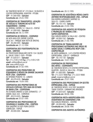 COOPERATIVAS DA BAHIA
..........................................................................................................
103
AV. TANCREDO NEVES N° 274 SALA 138 BLOCO A
CENTRO EMPRASARIAL IGUATEMI - PITUBA
CEP - 41.000-­000 - Salvador
Constituída em: 25.03.1994
COOPERATIVA DE TRANSPORTES, LOCAÇÃO
DE VEÍCULO E TURISMO DO ALTO DO
COQUEIRINHO - COOMAC
AV. DORIVAL CAYMMI, 511 SALA 03 - ITAPUÃ
CEP - 41.000-­000 - Salvador
Constituída em: 06.12.1994
COOPERATIVA DE MÉDICOS - COOPAMED
AV. ACM 4009 EDF. EMPIRE CENTER,
SALA 301 - PARQUE BOA VISTA DE BROTAS
CEP - 40.280-­000 - Salvador
Constituída em: 21.12.1994
COOPERATIVA DOS FISIOTERAPEUTAS DA
BAHIA - UNIFISIO
AV. PROFESSOR MAGALHÃES NETO 1541 BLOCO
A -­SALAS 1008 E 1009 - PITUBA
CEP - 41.820-­011 - Salvador
Tel: (71) 2109 2109 Fax: (71) 2109 2109
email: unifisioc@uol.com.br
site: www.unifisio.org.br
Constituída em: 01.02.1995
COOPERATIVA DOS PRODUTORES DE
ESQUADRIAS E MÓVEIS DA GRANDE SALVADOR
RESP. LTDA - COOPEMOV
AV AFRANIO PEIXOTO 10 - LOBATO
CEP - 40.470-630 - Salvador
Constituída em: 19.04.1995
COOPERATIVA DOS PROPRIETÁRIOS DE
VEÍCULOS ESPECIAIS TIPO VANS DO ESTADO
DA BAHIA LTDA - COOPERVAN
AV. ESTADOS UNIDOS 52 EDF. CERVANTES -­3°
ANDAR, SALA 304 - COMÉRCIO
CEP - 40.010-­020 - Salvador
Constituída em: 07.07.1995
COOPERATIVA DOS PROFISSIONAIS DE
SEGURANÇA E GUARDA LTDA - COOPSEG
RUA JUAZEIRO 50 EDF. PUAN CENTER
SOBRELOJA - ITAPUÃ
CEP - 40.000-­000 - Salvador
Constituída em: 28.12.1995
COOPERATIVA DE ASSISTÊNCIA MÉDICA SANTO
ANTÔNIO RESPONSABILIDADE LTDA - COPSAN
RUA NORMA GUIMARÃES SAMPAIO 50
SALA 03 - CHAME-­CHAME
CEP - 40.155-­310 - Salvador
Constituída em: 23.04.1996
COOPERATIVA DOS AGENTES DE PESQUISA
E PROMOÇÃO DE VENDAS LTDA -
SUPER COOPERATIVA
RUA CARLOS GOMES 56 SALA 402 - CENTRO
CEP - 40.060-­330 - Salvador
Constituída em: 21.06.1996
COOPERATIVA DE TRABALHADORES DE
PROFISSIONAIS AUTÔNOMOS NAS ÁREAS DE
SAÚDE SOCIAL E CORRELATAS RESP LTDA -
COOPESTRELAR
AV. ANITA GARIBALDI, 1.815 CENTRO MÉDICO
EMPRESARIAL, LOJA 07 - GARIBALDI
CEP - 40.170-­130 - Salvador
Constituída em: 10.07.1996
COOPERATIVA DE PROFISSIONAIS
DAS ARTES - COOPERARTE
AV. TANCREDO NEVES 274 CENTRO EMPRESARIAL
IGUATEMI -­BLOCO A, SALA 206 - PITUBA
CEP - 41.000-­000 - Salvador
Tel: (71) 2223 9888 Fax: (71) 2223 9888
email: cooperarte@uol.com.br
Constituída em: 25.07.1996
COOPERATIVA DOS PROFISSIONAIS EM GESTÃO
EMPRESARIAL LTDA - COPEGE
AV. TANCREDO NEVES 1632 EDF. SALVADOR
TRADE CENTER - CAMINHO DAS ÁRVORES
CEP - 41.820-­020 - Salvador
Constituída em: 08.08.1996
COOPERATIVA MISTA AGROPECUÁRIA DOS
ASSENTADOS DE CANAVIEIRAS LTDA
RUA CARLOS MENESES - CENTRO
CEP - 40.000-­000 - Salvador
Constituída em: 28.08.1996
COOPERATIVA DOS AGENTES AUTÔNOMOS
 