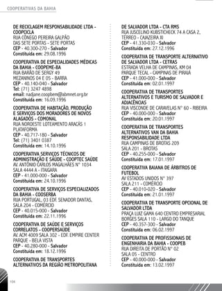 COOPERATIVAS DA BAHIA
..........................................................................................................
104
DE RECICLAGEM RESPONSABILIDADE LTDA -
COOPCICLA
RUA CÔNEGO PEREIRA GALPÃO
DAS SETE PORTAS - SETE PORTAS
CEP - 40.300-­270 - Salvador
Constituída em: 29.08.1996
COOPERATIVA DE ESPECIALIDADES MÉDICAS
DA BAHIA - COOPEME-BA
RUA BARÃO DE SERGY 49
MEZANINOS 04 E 05 - BARRA
CEP - 40.140-­040 - Salvador
Tel: (71) 3247 4898
email: nadjane.coopbem@abmnet.org.br
Constituída em: 16.09.1996
COOPERATIVA DE HABITAÇÃO, PRODUÇÃO
E SERVIÇOS DOS MORADORES DE NOVOS
ALAGADOS - COMONAL
RUA NOROESTE LOTEAMENTO ARACÁS 1
PLATAFORMA
CEP - 40.717-­180 - Salvador
Tel: (71) 3401 0387
Constituída em: 14.10.1996
COOPERATIVA SERVIÇOS TÉCNICOS DE
ADMINISTRAÇÃO E SAÚDE - COOPTEC SAÚDE
AV. ANTÔNIO CARLOS MAGALHÃES N° 1034
SALA 4444 A - ITAIGARA
CEP - 41.000-­000 - Salvador
Constituída em: 24.10.1996
COOPERATIVA DE SERVIÇOS ESPECIALIZADOS
DA BAHIA - COOSERBA
RUA PORTUGAL, 03 EDF. SENADOR DANTAS,
SALA 204 - COMÉRCIO
CEP - 40.015-­000 - Salvador
Constituída em: 22.11.1996
COOPERATIVA DE SAÚDE E SERVIÇOS
CORRELATOS - COOPERSAÚDE
AV. ACM 4009 SALA 302 -­EDF. EMPIRE CENTER
PARQUE - BELA VISTA
CEP - 40.280-­000 - Salvador
Constituída em: 18.12.1996
COOPERATIVA DE TRANSPORTES
ALTERNATIVOS DA REGIÃO METROPOLITANA
DE SALVADOR LTDA - CTA RMS
RUA JUSCELINO KUBSTICHECK 74 A CASA 2,
TÉRREO - CAJAZEIRA XI
CEP - 41.330-­030 - Salvador
Constituída em: 27.12.1996
COOPERATIVA DE TRANSPORTE ALTERNATIVO
DE SALVADOR LTDA - CETRAS
ESTRADA VELHA DE CAMPINAS, KM 04
PARQUE TECAL - CAMPINAS DE PIRAJÁ
CEP - 41.000-­000 - Salvador
Constituída em: 02.01.1997
COOPERATIVA DE TRANSPORTES
ALTERNATIVOS E TURISMO DE SALVADOR E
ADJACÊNCIAS
RUA VISCONDE DE CARAVELAS N° 60 - RIBEIRA
CEP - 40.000-­000 - Salvador
Constituída em: 20.01.1997
COOPERATIVA DE TRANSPORTES
ALTERNATIVOS VAN DA BAHIA
RESPONSABILIDADE LTDA
RUA CAMPINAS DE BROTAS 209
SALA 201 - BROTAS
CEP - 40.255-­000 - Salvador
Constituída em: 17.01.1997
COOPERATIVA BAIANA DE ÁRBITROS DE
FUTEBOL
AV ESTADOS UNIDOS N° 397
SALA 211 - COMÉRCIO
CEP - 40.010-­020 - Salvador
Constituída em: 21.01.1997
COOPERATIVA DE TRANSPORTE OPCIONAL DE
SALVADOR LTDA
PRAÇA LUIZ GAMA 640 CENTRO EMPRESARIAL
BORGES SALA 110 - LARGO DO TANQUE
CEP - 40.357-­300 - Salvador
Constituída em: 06.02.1997
COOPERATIVA DE PROFISSIONAIS DE
ENGENHARIA DA BAHIA - COOPEB
RUA DIREITA DE PORTÃO N° 02
SALA 05 - CENTRO
CEP - 40.000-­000 - Salvador
Constituída em: 13.02.1997
 