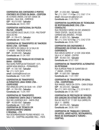 COOPERATIVAS DA BAHIA
..........................................................................................................
105
COOPERATIVA DOS CONTADORES E PERITOS
CONTÁBEIS DO ESTADO DA BAHIA - COOPCEBA
AV. ESTADOS UNIDOS 258 EDF. CIDADE DE
ARACAJU -­SALA 908 - COMÉRCIO
CEP - 40.010-­000 - Salvador
Constituída em: 04.03.1997
COOPERATIVA HABITACIONAL DA POLÍCIA
MILITAR - COHAPM
RUA EUGÊNIO SALES SALAS 27/28 -­MULTISHOP
BOCA DO RIO
CEP - 41.706-­670 - Salvador
Constituída em: 10.03.1997
COOPERATIVA DE TRANSPORTES DE TANCREDO
NEVES LTDA - COTTRANE
RUA DIRETA DO CABULA VII 34 SALA 08
1° ANDAR - TANCREDO NEVES
CEP - 40.000-­000 - Salvador
Constituída em: 01.04.1997
COOPERATIVA DE TRABALHO DO ESTADO DA
BAHIA - COOTEBA
RUA NUMA POMPÍLIO BITTENCOURT 1075
JARDIM NOVA BRASÍLIA - PERNAMBUÉS
CEP - 41.100-­180 - Salvador
Tel: (71) 3329 3824
email: cooteba@hotmail.com
Constituída em: 15.04.1997
COOPERATIVA DE TRANSPORTES
ALTERNATIVOS LINHA VERDE LTDA -
COOPEVERDE
RUA ARNALDO LOPES DA SILVA 149 - STIEP
CEP - 41.760-­280 - Salvador
Constituída em: 15.04.1997
COOPERATIVA DE TRANSPORTES
ALTERNATIVOS SANTA CRUZ E TURISMOS
RUA SÃO LOURENÇO 88 E - SANTA CRUZ
CEP - 40.000-­000 - Salvador
Constituída em: 13.05.1997
COOPERATIVA DE TÉCNICOS EM
DESENVOLVIMENTO URBANO
E REGIONAL - CTD
RUA DESEMBARGADOR POLYBIO MENDES 159
SALA 105 -­SHOPPING JAGUARIBE MALL - PIATÃ
CEP - 41.650-­480 - Salvador
Tel: (71) 3367 1714 Fax: (71) 3367 1714
email: ctdcooperativa@gmail.com
Constituída em: 21.05.1997
COOPERATIVA SULAMERICANA DE TECNOLOGIA
DE RESPONSABILIDADE CIVIL LTDA -
COONSULTEC
RUA FREDERICO SIMÕES 98 EDF. ADVANCED
TRADE CENTER -­SALAS 801/802
CAMINHO DAS ÁRVORES - PITUBA
CEP - 41.820-730 -­ Salvador
Tel: (71) 3342 5676 Fax: (71) 3342 5739
Constituída em: 20.06.1997
COOPERATIVA DOS DIGITADORES E
OPERADORES DO ESTADO DA BAHIA -
COOPERDIGTO
RUA CARLOS GOMES N° 22 EDF. CASA NOVA
SALA 42 4° ANDAR - CENTRO
CEP - 40.060-­330 - Salvador
Constituída em: 07.07.1997
COOPERATIVA DE TRANSPORTES ALTERNATIVO
DO PETROMAR
RUA ALAMEDA PRAIA DE GUARATUBA 69
1° ANDAR - CENTRO
CEP - 41.600-­200 - Salvador
Constituída em: 11.07.1997
COOPERATIVA DE TRANSPORTE EM GERAL
LTDA - COOPERTRANS
RUA MANOEL INÁCIO DA COSTA - CAIXA D'ÁGUA
CEP - 40.320-­030 - Salvador
Tel: (71) 3403 4303 Fax: (71) 3214 8013
Constituída em: 01.08.1997
COOPERATIVA DE PRESTAÇÃO DE SERVIÇOS
DOS GARÇONS DO ESTADO DA BAHIA LTDA
RUA DO SALETE N° 77 EDF. VILA CARMELITA
SALA 11 - BARRIS
CEP - 40.070-­200 - Salvador
Constituída em: 28.08.1997
COOPERATIVA DE TRABALHO E SERVIÇOS
EM HOTÉIS, APART-­HOTÉIS, RESTAURANTES,
MEIOS DE HOSPEDAGEM E TURISMO -
COOPTHEL
 