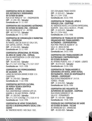 COOPERATIVAS DA BAHIA
..........................................................................................................
107
COOPERATIVA MISTA DE CONSUMO
DOS MOTORISTAS E RODOVIÁRIOS
DO ESTADO DA BAHIA
RUA 04 DE MARÇO N° 101 - ENGOMADEIRA
CEP - 41.200-180 - Salvador
Constituída em: 01.12.1997
COOPERATIVA DOS SOLDADORES AUTÔNOMOS
DO ESTADO DA BAHIA LTDA - COOSOLDA
RUA SÃO GONÇALO N° 01 - RETIRO
CEP - 40.310-120 - Salvador
Constituída em: 17.12.1997
COOPERATIVA DE COMUNICAÇÃO E MARKETING
LTDA - COOPERCOM
AV MANOEL DIAS DA SILVA 923 SALA 305,
EDF. CAPITAL CENTER - PITUBA
CEP - 47.454-­000 - Salvador
Constituída em: 23.12.1997
COOPERATIVA OPERACIONAL DE PESSOAL
DA ÁREA DE SAÚDE LTDA - COPASAL
RUA DA INDEPENDÊNCIA 25 EDF. JOSÉ OLIVA
SALA 21 - NAZARÉ
CEP - 40.045-­056 - Salvador
Tel: (71) 3321 0357 Fax: (71) 3321 0357
Constituída em: 14.01.1998
COOPERATIVA DOS PERMISSIONÁRIOS
DE SALVADOR - CPS
LARGO DA FAZENDA GRANDE III BOX 12 A
CAJAZEIRAS
CEP - 41.340-­060 - Salvador
Constituída em: 11.02.1998
COOPERATIVA INSTITUTO CULTURAL
DE PERÍCIA TÉCNICA CIENTÍFICA
DA BAHIA - ICTEBA
RUA LINDEMBERGUE CARDOSO LOTE 05
QUADRA 4, VILLAGE PATRIZIA - ITAPUÃ
CEP - 41.380-­040 - Salvador
Tel: (71) 3375 5240 Fax: (71) 3326 4110
Constituída em: 16.02.1998
COOPERATIVA DE APOIO TECNOLÓGICO,
GESTÃO E DESENVOLVIMENTO SOCIAL LTDA -
COOPAT
AV. TANCREDO NEVES 1485 SALA 1302,
EDF. ESPLANADA TRADE CENTER
CEP - 41.820-­021 - Salvador
Tel: (71) 3341 3708
Constituída em: 26.02.1998
COOPERATIVA DE TRABALHO, APOIO E
SERVIÇOS LTDA - COOPTRAB
AV. TANCREDO NEVES 274 CENTRO EMPRESARIAL
IGUATEMI -­SALA 240-­A, BLOCO A - PITUBA
CEP - 41.820-­020 - Salvador
Tel: (71) 3354 4402
Constituída em: 23.03.1998
COOPERATIVA DE TRABALHO DO SISTEMA
ORGANIZADO DOS TRABALHADORES
AUTÔNOMOS - COOPERSORTRUA
RUA PROF. PINTO DE AGUIAR N° 30
SALA 10 - BOCA DO RIO
CEP - 41.720-­040 - Salvador
Constituída em: 24.03.1998
COOPERATIVA DOS TRABALHADORES EM
ELETRICIDADE E INSTRUMENTAÇÃO
DO ESTADO DA BAHIA
AV. AFRÂNIO PEIXOTO, 430 -­2° ANDAR - LOBATO
CEP - 40.470-­630 - Salvador
Constituída em: 23.04.1998
COOPERATIVA DE TRABALHADORES E
SERVIDORES EM HOTÉIS, APART-HOTÉIS,
RESTAURANTES, MEIOS DE HOSPEDAGEM E
TURISMO - COOPERSORT
RUA OTÁVIO MANGABEIRA N° 2419 A
TÉRREO - PITUBA
CEP - 41.830-­050 - Salvador
Constituída em: 08.06.1998
COOPERATIVA DOS VIGILANTES DE
AUTOMÓVEIS DE SALVADOR - COOPEVAS
RUA EDSON CARNEIRO N° 08
SALA 02 - PERNAMBUÉS
CEP - 41.100-­040 - Salvador
Constituída em: 19.06.1998
FEDERAÇÃO DAS COOPERATIVAS DE SAÚDE
DO ESTADO DA BAHIA - FECSAB
AV AMARALINA 923 - AMARALINA
CEP - 40.000-­000 - Salvador
 