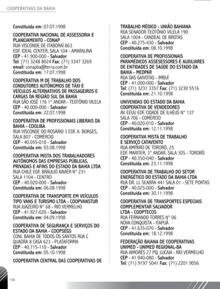 COOPERATIVAS DA BAHIA
..........................................................................................................
108
Constituída em: 07.07.1998
COOPERATIVA NACIONAL DE ASSESSORIA E
PLANEJAMENTO - CONAP
RUA VISCONDE DE ITABORAÍ 863
EDF. IDEAL CENTER, SALA 104 - AMARALINA
CEP - 41.900-­000 - Salvador
Tel: (71) 3248 8024 Fax: (71) 3347 3269
email: conapba@terra.com.br
Constituída em: 17.07.1998
COOPERATIVA M DE TRABALHO DOS
CONDUTORES AUTÔNOMOS DE TÁXI E
VEÍCULOS ALTERNATIVOS DE PASSAGEIROS E
CARGAS DA REGIÃO SUL DA BAHIA
RUA SÃO JOSÉ 176 1° ANDAR - TEOTÔNIO VILELA
CEP - 40.000-­000 - Salvador
Constituída em: 22.07.1998
COOPERATIVA DE PROFISSIONAIS LIBERAIS DA
BAHIA - COOLIBA
RUA VISCONDE DO ROSÁRIO 3 EDF. A. BORGES,
SALA 807 - COMÉRCIO
CEP - 40.055-­010 - Salvador
Constituída em: 03.08.1998
COOPERATIVA MISTA DOS TRABALHADORES
AUTÔNOMOS DAS EMPRESAS PÚBLICAS,
PRIVADAS E AFINS DO ESTADO DA BAHIA LTDA
RUA CHILE EDF. BRÁULIO XAVIER N° 231
SALA 1104 - CENTRO
CEP - 40.020-­000 - Salvador
Constituída em: 06.08.1998
COOPERATIVA DE TRANSPORTE EM VEÍCULOS
TIPO VANS E TURISMO LTDA - COOPVANSTUR
RUA JUAZEIRO N° 68 - RIO VERMELHO
CEP - 41.927-­020 - Salvador
Constituída em: 04.09.1998
COOPERATIVA DE SEGURANÇA E SERVIÇOS DO
ESTADO DA BAHIA - COOPSEGS
CONJ. BAHIA DE TODOS OS SANTOS RUA C
QUADRA 8 CASA 623 - PLATAFORMA
CEP - 40.715-­110 - Salvador
Constituída em: 05.10.1998
COOPERATIVA CENTRAL DAS COOPERATIVAS DE
TRABALHO MÉDICO - UNIÃO BAHIANA
RUA SENADOR TEOTÔNIO VILELA 190
SALA 1004 - CANDEAL DE BROTAS
CEP - 40.275-­430 - Salvador
Constituída em: 08.10.1998
COOPERATIVA DE PROFISSIONAIS
PARAMÉDICOS ASSESESSORES E AUXILIARES
DE ENTIDADES DE SAÚDE DO ESTADO DA
BAHIA - MEDPAR
RUA DAS GAIVOTAS - IMBUÍ
CEP - 41.000-000 - Salvador
Tel: (71) 3231 3357 Fax: (71) 3230 5516
Constituída em: 21.10.1998
UNIVENDAS DO ESTADO DA BAHIA
COOPERATIVA DE VENDEDORES
AV. EEUU EDF. CIDADE DE ILHÉUS N° 137
SALA 706 - COMÉRCIO
CEP - 40.020-­010 - Salvador
Constituída em: 12.11.1998
COOPERATIVA MISTA DE TRABALHO
E SERVIÇO CATAVENTO
RUA AMPARO DE TORORÓ, 25
EDF. MARITER, 3° ANDAR, SALA 305 - TORORÓ
CEP - 40.350-­040 - Salvador
Constituída em: 23.11.1998
COOPERATIVA DE TRABALHO DO SETOR
ENERGÉTICO DO ESTADO DA BAHIA LTDA
RUA DR. J.J. SEABRA 441 SALA 01 - SETE PORTAS
CEP - 40.025-­000 - Salvador
Constituída em: 30.11.1998
COOPERATIVA DE TRANSPORTES ESPECIAIS
COMPLEMENTAR SALVADOR
LTDA - COOPTECOS
RUA FERNANDO TORRES N° 06
NOVA CONQUISTA - ITAPUÃ
CEP - 41.635-­070 - Salvador
Constituída em: 18.12.1998
FEDERAÇÃO BAIANA DE COOPERATIVAS
UNIMED - UNIMED REGIONAL-BA
RUA AIMORÉS 27 PQ. LUCAIA - RIO VERMELHO
CEP - 41.940-­080 - Salvador
Tel: (71) 9197 5041 Fax: (71) 2201 9056
 