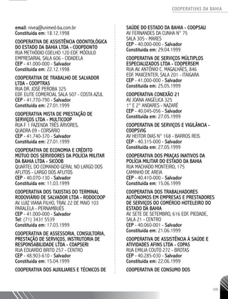 COOPERATIVAS DA BAHIA
..........................................................................................................
109
email: nivea@unimed-­ba.com.br
Constituída em: 18.12.1998
COOPERATIVA DE ASSISTÊNCIA ODONTOLÓGICA
DO ESTADO DA BAHIA LTDA - COOPDONTO
RUA METHÓDIO COELHO 120 EDF. MÓDULO
EMPRESARIAL SALA 606 - CIDADELA
CEP - 41.000-­000 - Salvador
Constituída em: 22.12.1998
COOPERATIVA DE TRABALHO DE SALVADOR
LTDA - COOPTRAS
RUA DR. JOSÉ PEROBA 325
EDF. ELITE COMERCIAL SALA 507 - COSTA AZUL
CEP - 41.770-­790 - Salvador
Constituída em: 27.01.1999
COOPERATIVA MISTA DE PRESTAÇÃO DE
SERVIÇOS LTDA - MULTICOOP
RUA F 1 FAZENDA TRÊS ÁRVORES,
QUADRA 09 - CORSÁRIO
CEP - 41.740-­370 - Salvador
Constituída em: 27.01.1999
COOPERATIVA DE ECONOMIA E CRÉDITO
MÚTUO DOS SERVIDORES DA POLÍCIA MILITAR
DA BAHIA LTDA -­SICOOB
QUARTEL DO COMANDO GERAL NO LARGO DOS
AFLITOS - LARGO DOS AFLITOS
CEP - 40.070-­130 - Salvador
Constituída em: 11.03.1999
COOPERATIVA DOS TAXISTAS DO TERMINAL
RODOVIÁRIO DE SALVADOR LTDA - RODOCOOP
AV. LUIZ VIANA FILHO, TRAV. 22 DE MAIO 103
PARALELA - PERNAMBUÉS
CEP - 41.000-­000 - Salvador
Tel: (71) 3431 5539
Constituída em: 17.03.1999
COOPERATIVA DE ASSESSORIA, CONSULTORIA,
PRESTAÇÃO DE SERVIÇOS, INSTRUTORIA DE
RESPONSABILIDADE LTDA - COAPSERI
RUA EDUARDO BRITO 257 - CENTRO
CEP - 48.903-610 - Salvador
Constituída em: 15.04.1999
COOPERATIVA DOS AUXILIARES E TÉCNICOS DE
SAÚDE DO ESTADO DA BAHIA - COOPSAU
AV FERNANDES DA CUNHA N° 75
SALA 305 - MARES
CEP - 40.000-­000 - Salvador
Constituída em: 29.04.1999
COOPERATIVA DE SERVIÇOS MÚLTIPLOS
ESPECIALIZADOS LTDA - COOPERSEM
RUA AV. ANTÔNIO C. MAGALHÃES, 846
EDF. MAXCENTER, SALA 201 - ITAIGARA
CEP - 41.000-­000 - Salvador
Constituída em: 25.05.1999
COOPERATIVA CONEXÃO 21
AV. JOANA ANGÉLICA 325
1° E 2° ANDARES - NAZARÉ
CEP - 40.045-­056 - Salvador
Constituída em: 27.05.1999
COOPERATIVA DE SERVIÇOS E VIGILÂNCIA -
COOPSVIG
AV HEITOR DIAS N° 168 - BARROS REIS
CEP - 40.315-­000 - Salvador
Constituída em: 27.05.1999
COOPERATIVA DOS PRAÇAS INATIVOS DA
POLÍCIA MILITAR DO ESTADO DA BAHIA
RUA MACHADO MONTEIRO, 175
CAMINHO DE AREIA
CEP - 40.410-000 - Salvador
Constituída em: 15.06.1999
COOPERATIVA DOS TRABALHADORES
AUTÔNOMOS EM EMPRESAS E PRESTADORES
DE SERVIÇOS DO COMÉRCIO HOTELEIRO DO
ESTADO DA BAHIA
AV. SETE DE SETEMBRO, 616 EDF. PIEDADE,
SALA 21 - CENTRO
CEP - 40.060-­001 - Salvador
Constituída em: 21.06.1999
COOPERATIVA DE ASSISTÊNCIA À SAÚDE E
ATIVIDADES AFINS LTDA - COPAS
RUA EMILIA COUTO 272 - BROTAS
CEP - 40.285-­030 - Salvador
Constituída em: 22.06.1999
COOPERATIVA DE CONSUMO DOS
 