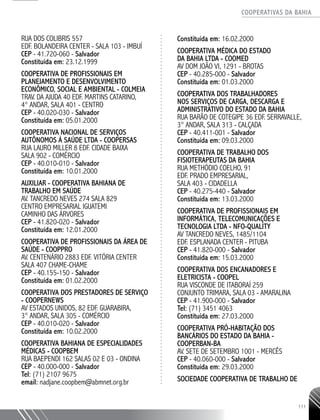 COOPERATIVAS DA BAHIA
..........................................................................................................
111
RUA DOS COLIBRIS 557
EDF. BOLANDEIRA CENTER -­SALA 103 - IMBUÍ
CEP - 41.720-­060 - Salvador
Constituída em: 23.12.1999
COOPERATIVA DE PROFISSIONAIS EM
PLANEJAMENTO E DESENVOLVIMENTO
ECONÔMICO, SOCIAL E AMBIENTAL - COLMEIA
TRAV. DA AJUDA 40 EDF. MARTINS CATARINO,
4° ANDAR, SALA 401 - CENTRO
CEP - 40.020-­030 - Salvador
Constituída em: 05.01.2000
COOPERATIVA NACIONAL DE SERVIÇOS
AUTÔNOMOS À SAÚDE LTDA - COOPERSAS
RUA LAURO MILLER 8 EDF. CIDADE BAIXA
SALA 902 - COMÉRCIO
CEP - 40.010-­010 - Salvador
Constituída em: 10.01.2000
AUXILIAR -­COOPERATIVA BAHIANA DE
TRABALHO EM SAÚDE
AV. TANCREDO NEVES 274 SALA 829
CENTRO EMPRESARIAL IGUATEMI
CAMINHO DAS ÁRVORES
CEP - 41.820-­020 - Salvador
Constituída em: 12.01.2000
COOPERATIVA DE PROFISSIONAIS DA ÁREA DE
SAÚDE - COOPPRO
AV. CENTENÁRIO 2883 EDF. VITÓRIA CENTER
SALA 407 CHAME-­CHAME
CEP - 40.155-­150 - Salvador
Constituída em: 01.02.2000
COOPERATIVA DOS PRESTADORES DE SERVIÇO
- COOPERNEWS
AV ESTADOS UNIDOS, 82 EDF. GUARABIRA,
3° ANDAR, SALA 305 - COMÉRCIO
CEP - 40.010-­020 - Salvador
Constituída em: 10.02.2000
COOPERATIVA BAHIANA DE ESPECIALIDADES
MÉDICAS - COOPBEM
RUA BAEPENDI 162 SALAS 02 E 03 - ONDINA
CEP - 40.000-­000 - Salvador
Tel: (71) 2107 9675
email: nadjane.coopbem@abmnet.org.br
Constituída em: 16.02.2000
COOPERATIVA MÉDICA DO ESTADO
DA BAHIA LTDA - COOMED ­
AV DOM JOÃO VI, 1291 - BROTAS
CEP - 40.285-­000 - Salvador
Constituída em: 01.03.2000
COOPERATIVA DOS TRABALHADORES
NOS SERVIÇOS DE CARGA, DESCARGA E
ADMINISTRATIVO DO ESTADO DA BAHIA
RUA BARÃO DE COTEGIPE 36 EDF. SERRAVALLE,
3° ANDAR, SALA 313 - CALÇADA
CEP - 40.411-­001 - Salvador
Constituída em: 09.03.2000
COOPERATIVA DE TRABALHO DOS
FISIOTERAPEUTAS DA BAHIA
RUA METHÓDIO COELHO, 91
EDF. PRADO EMPRESARIAL,
SALA 403 - CIDADELLA
CEP - 40.275-­440 - Salvador
Constituída em: 13.03.2000
COOPERATIVA DE PROFISSIONAIS EM
INFORMÁTICA, TELECOMUNICAÇÕES E
TECNOLOGIA LTDA - NFO-­QUALITY
AV TANCREDO NEVES, 1485/1104
EDF. ESPLANADA CENTER - PITUBA
CEP - 41.820-­000 - Salvador
Constituída em: 15.03.2000
COOPERATIVA DOS ENCANADORES E
ELETRICISTA - COOPEL
RUA VISCONDE DE ITABORAÍ 259
CONJUNTO TRIMARA, SALA 03 - AMARALINA
CEP - 41.900-­000 - Salvador
Tel: (71) 3451 4063
Constituída em: 27.03.2000
COOPERATIVA PRÓ-­HABITAÇÃO DOS
BANCÁRIOS DO ESTADO DA BAHIA -
COOPERBAN-BA
AV. SETE DE SETEMBRO 1001 - MERCÊS
CEP - 40.060-­000 - Salvador
Constituída em: 29.03.2000
SOCIEDADE COOPERATIVA DE TRABALHO DE
 