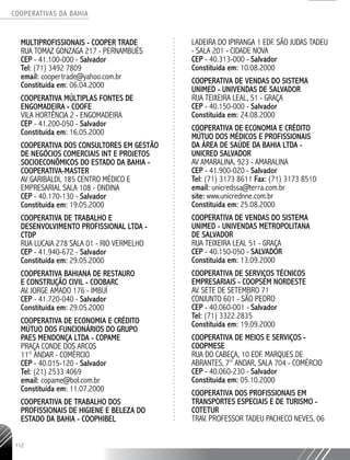 COOPERATIVAS DA BAHIA
..........................................................................................................
112
MULTIPROFISSIONAIS - COOPER TRADE
RUA TOMAZ GONZAGA 217 - PERNAMBUÉS
CEP - 41.100-­000 - Salvador
Tel: (71) 3492 7809
email: coopertrade@yahoo.com.br
Constituída em: 06.04.2000
COOPERATIVA MÚLTIPLAS FONTES DE
ENGOMADEIRA - COOFE
VILA HORTÊNCIA 2 - ENGOMADEIRA
CEP - 41.200-­050 - Salvador
Constituída em: 16.05.2000
COOPERATIVA DOS CONSULTORES EM GESTÃO
DE NEGÓCIOS COMERCIAIS INT E PROJETOS
SOCIOECONÔMICOS DO ESTADO DA BAHIA -
COOPERATIVA-­MASTER
AV GARIBALDI, 185 CENTRO MÉDICO E
EMPRESARIAL SALA 108 - ONDINA
CEP - 40.170-­130 - Salvador
Constituída em: 19.05.2000
COOPERATIVA DE TRABALHO E
DESENVOLVIMENTO PROFISSIONAL LTDA -
CTDP
RUA LUCAIA 278 SALA 01 - RIO VERMELHO
CEP - 41.940-672 - Salvador
Constituída em: 29.05.2000
COOPERATIVA BAHIANA DE RESTAURO
E CONSTRUÇÃO CIVIL - COOBARC
AV. JORGE AMADO 176 - IMBUÍ
CEP - 41.720-­040 - Salvador
Constituída em: 29.05.2000
COOPERATIVA DE ECONOMIA E CRÉDITO
MÚTUO DOS FUNCIONÁRIOS DO GRUPO
PAES MENDONÇA LTDA - COPAME
PRAÇA CONDE DOS ARCOS
11° ANDAR - COMÉRCIO
CEP - 40.015-­120 - Salvador
Tel: (21) 2533 4069
email: copame@bol.com.br
Constituída em: 11.07.2000
COOPERATIVA DE TRABALHO DOS
PROFISSIONAIS DE HIGIENE E BELEZA DO
ESTADO DA BAHIA - COOPHIBEL
LADEIRA DO IPIRANGA 1 EDF. SÃO JUDAS TADEU
-­SALA 201 - CIDADE NOVA
CEP - 40.313-­000 - Salvador
Constituída em: 10.08.2000
COOPERATIVA DE VENDAS DO SISTEMA
UNIMED - UNIVENDAS DE SALVADOR
RUA TEIXEIRA LEAL, 51 - GRAÇA
CEP - 40.150-­000 - Salvador
Constituída em: 24.08.2000
COOPERATIVA DE ECONOMIA E CRÉDITO
MÚTUO DOS MÉDICOS E PROFISSIONAIS
DA ÁREA DE SAÚDE DA BAHIA LTDA -
UNICRED SALVADOR
AV AMARALINA, 923 - AMARALINA
CEP - 41.900-­020 - Salvador
Tel: (71) 3173 8611 Fax: (71) 3173 8510
email: unicredssa@terra.com.br
site: www.unicrednne.com.br
Constituída em: 25.08.2000
COOPERATIVA DE VENDAS DO SISTEMA
UNIMED - UNIVENDAS METROPOLITANA
DE SALVADOR
RUA TEIXEIRA LEAL 51 - GRAÇA
CEP - 40.150-­050 - SALVADOR
Constituída em: 13.09.2000
COOPERATIVA DE SERVIÇOS TÉCNICOS
EMPRESARIAIS - COOPSEM NORDESTE
AV. SETE DE SETEMBRO 71
CONJUNTO 601 - SÃO PEDRO
CEP - 40.060-­001 - Salvador
Tel: (71) 3322 2835
Constituída em: 19.09.2000
COOPERATIVA DE MEIOS E SERVIÇOS -
COOPMESE
RUA DO CABEÇA, 10 EDF. MARQUES DE
ABRANTES, 7° ANDAR, SALA 704 - COMÉRCIO
CEP - 40.060-­230 - Salvador
Constituída em: 05.10.2000
COOPERATIVA DOS PROFISSIONAIS EM
TRANSPORTES ESPECIAIS E DE TURISMO -
COTETUR
TRAV. PROFESSOR TADEU PACHECO NEVES, 06
 