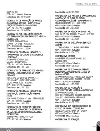 COOPERATIVAS DA BAHIA
..........................................................................................................
113
BOCA DO RIO
CEP - 41.715-­000 - Salvador
Constituída em: 23.10.2000
COOPERATIVA DE PRODUÇÃO DE ARTIGOS
RELIGIOSOS E OUTROS -­COOPERFITAS
PRAÇA EUZEBIO DE MATOS - BOMFIM
CEP - 40.425-­390 - Salvador
Constituída em: 25.10.2000
COOPERATIVA MÚLTIPLA UNIÃO POPULAR
DOS TRABALHADORES DE TANCREDO NEVES -
COOPERTANE
ESTRADA DAS BARREIRAS
CAMPUS I DA UNEB - NARANDIBA
CEP - 41.000-­000 - Salvador
Constituída em: 01.11.2000
COOPERATIVA DOS TRABALHADORES EM
TRANSPORTES DE CARGAS E PASSAGEIROS
-­ COOTRANS
AV THOMAZ GONZAGA 230
SALA 02 - PERNAMBUÉS
CEP - 41.130-­740 - Salvador
Constituída em: 10.01.2001
COOPERATIVA DE TRABALHO DOS MÉDICOS
ANATOMO E CITOPALOGISTAS DA BAHIA -
CITOCOOP
RUA ALTINO SERBETO DE BARROS 173
EDF. ATLANTIS MULTIEMPRESARIAL
SALAS 1002 E 1008 - ITAIGARA
CEP - 41.810-­570 - Salvador
Constituída em: 17.01.2001
COOPERATIVA DOS TRABALHADORES DA
CONSTRUÇÃO E MANUTENÇÃO PREDIAL -
CTCMP
RUA TOMAZ GONZAGA N° 331 - PERNAMBUÉS
CEP - 41.100-­000 - Salvador
Constituída em: 15.02.2001
COOPERATIVA DE ECONOMIA E CRÉDITO
MÚTUO DOS SERVIDORES DA SECRETARIA
DA FAZENDA DO ESTADO DA BAHIA LTDA -­
COOPERFISCO
AV. LUIZ VIANA FILHO 260 - CAB
CEP - 41.730-­101 - Salvador
Constituída em: 02.03.2001
COOPERATIVA DOS MÚSICOS E DANÇARINOS DA
ASSOCIAÇÃO CULTURAL DO BLOCO
CARNAVALESCO ILÊ AIYÊ - COOPBANDAIYÊ
RUA DO CURUZU N° 233 - LIBERDADE
CEP - 40.365-­000 - Salvador
Constituída em: 12.03.2001
COOPERATIVA DA MÚSICA DA BAHIA - MIC
LADEIRA DA MISERICÓRDIA 7 SALA 1 - CENTRO
CEP - 40.026-­045 - Salvador
Constituída em: 13.03.2001
COOPERATIVA DE EXECUÇÃO DE SERVIÇOS -
COOPEX
2a
TRAV. BONFIM 2 1° ANDAR - PERIPERI
CEP - 40.000-­000 - Salvador
Constituída em: 23.04.2001
COOPERATIVA CRESCER
RUA DIRETA DE SÃO CAETANO N° 503
SÃO CAETANO
CEP - 40.395-­000 - Salvador
Constituída em: 07.05.2001
COOPERATIVA DE ECONOMIA E CRÉDITO
MÚTUO DOS ADVOGADOS DO ESTADO DA
BAHIA - ADCRED
AV. TANCREDO NEVES 274 SALA 606 BLOCO A
CENTRO EMPRESARIAL IGUATEMI - PITUBA
CEP - 41.820-­020 - Salvador
Constituída em: 14.05.2001
COOPERATIVA DE PROMOÇÃO E
DESENVOLVIMENTO HUMANO - COONECTAR
AV. TANCREDO NEVES 274
CENTRO EMPRESARIAL IGUATEMI, BLOCO B,
SALA 627 - CAMINHO DAS ÁRVORES
CEP - 41.820-020 - Salvador
Constituída em: 03.07.2001
COOPERATIVA DOS NEUROCIRURGIÕES DO
ESTADO DA BAHIA - COOPNEURO
RUA BAEPENDI 162 SALA 04 - ONDINA
CEP - 40.170-­070 - Salvador
Constituída em: 23.07.2002
COOPERATIVA DE SERVIÇOS
 
