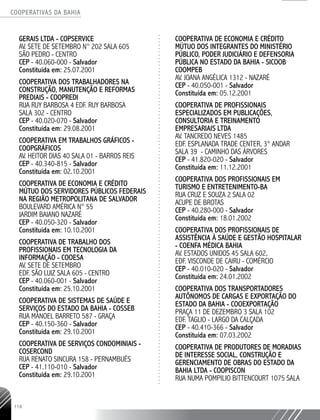 COOPERATIVAS DA BAHIA
..........................................................................................................
114
GERAIS LTDA - COPSERVICE
AV. SETE DE SETEMBRO N° 202 SALA 605
SÃO PEDRO - CENTRO
CEP - 40.060-­000 - Salvador
Constituída em: 25.07.2001
COOPERATIVA DOS TRABALHADORES NA
CONSTRUÇÃO, MANUTENÇÃO E REFORMAS
PREDIAIS - COOPREDI
RUA RUY BARBOSA 4 EDF. RUY BARBOSA
SALA 302 - CENTRO
CEP - 40.020-­070 - Salvador
Constituída em: 29.08.2001
COOPERATIVA EM TRABALHOs GRÁFICOS -
COOPGRÁFICOS
AV. HEITOR DIAS 40 SALA 01 - BARROS REIS
CEP - 40.340-­815 - Salvador
Constituída em: 02.10.2001
COOPERATIVA DE ECONOMIA E CRÉDITO
MÚTUO DOS SERVIDORES PÚBLICOS FEDERAIS
NA REGIÃO METROPOLITANA DE SALVADOR
BOULEVARD AMÉRICA N° 55
JARDIM BAIANO NAZARÉ
CEP - 40.050-­320 - Salvador
Constituída em: 10.10.2001
COOPERATIVA DE TRABALHO DOS
PROFISSIONAIS EM TECNOLOGIA DA
INFORMAÇÃO - COOESA
AV. SETE DE SETEMBRO
EDF. SÃO LUIZ SALA 605 - CENTRO
CEP - 40.060-­001 - Salvador
Constituída em: 25.10.2001
COOPERATIVA DE SISTEMAS DE SAÚDE E
SERVIÇOS DO ESTADO DA BAHIA - COSSEB
RUA MANOEL BARRETO 587 - GRAÇA
CEP - 40.150-­360 - Salvador
Constituída em: 29.10.2001
COOPERATIVA DE SERVIÇOS CONDOMINIAIS -
COSERCOND
RUA RENATO SINCURA 158 - PERNAMBUÉS
CEP - 41.110-­010 - Salvador
Constituída em: 29.10.2001
COOPERATIVA DE ECONOMIA E CRÉDITO
MÚTUO DOS INTEGRANTES DO MINISTÉRIO
PÚBLICO, PODER JUDICIÁRIO E DEFENSORIA
PÚBLICA NO ESTADO DA BAHIA - SICOOB
COOMPEB
AV. JOANA ANGÉLICA 1312 - NAZARÉ
CEP - 40.050-­001 - Salvador
Constituída em: 05.12.2001
COOPERATIVA DE PROFISSIONAIS
ESPECIALIZADOS EM PUBLICAÇÕES,
CONSULTORIA E TREINAMENTO
EMPRESARIAIS LTDA
AV. TANCREDO NEVES 1485
EDF. ESPLANADA TRADE CENTER, 3° ANDAR
SALA 39 - CAMINHO DAS ÁRVORES
CEP - 41.820-020 - Salvador
Constituída em: 11.12.2001
COOPERATIVA DOS PROFISSIONAIS EM
TURISMO E ENTRETENIMENTO-­BA
RUA CRUZ E SOUZA 2 SALA 02
ACUPE DE BROTAS
CEP - 40.280-­000 - Salvador
Constituída em: 18.01.2002
COOPERATIVA DOS PROFISSIONAIS DE
ASSISTÊNCIA À SAÚDE E GESTÃO HOSPITALAR
- COENFA MéDica BAHIA
AV. ESTADOS UNIDOS 45 SALA 602,
EDF. VISCONDE DE CAIRU - COMÉRCIO
CEP - 40.010-­020 - Salvador
Constituída em: 24.01.2002
COOPERATIVA DOS TRANSPORTADORES
AUTÔNOMOS DE CARGAS E EXPORTAÇÃO DO
ESTADO DA BAHIA - COOEXPORTAÇÃO
PRAÇA 11 DE DEZEMBRO 3 SALA 102
EDF. TAGLIO - LARGO DA CALÇADA
CEP - 40.410-­366 - Salvador
Constituída em: 07.03.2002
COOPERATIVA DE PRODUTORES DE MORADIAS
DE INTERESSE SOCIAL, CONSTRUÇÃO E
GERENCIAMENTO DE OBRAS DO ESTADO DA
BAHIA LTDA - COOPISCON
RUA NUMA POMPILIO BITTENCOURT 1075 SALA
 