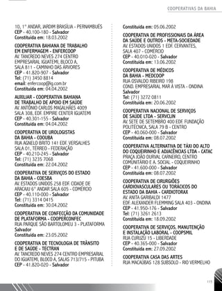 COOPERATIVAS DA BAHIA
..........................................................................................................
115
10, 1° ANDAR, JARDIM BRASÍLIA - PERNAMBUÉS
CEP - 40.100-180 - Salvador
Constituída em: 18.03.2002
COOPERATIVA BAHIANA DE TRABALHO
EM ENFERMAGEM - ENFERCOOP
AV. TANCREDO NEVES 274 CENTRO
EMPRESARIAL IGUATEMI, BLOCO A,
SALA 811 - CAMINHO DAS ÁRVORES
CEP - 41.820-­907 - Salvador
Tel: (71) 3450 8814
email: enfercoop@ig.com.br
Constituída em: 04.04.2002
AUXILIAR -­COOPERATIVA BAHIANA
DE TRABALHO DE APOIO EM SAÚDE
AV. ANTÔNIO CARLOS MAGALHÃES 4009
SALA 308, EDF. EMPIRE CENTER IGUATEMI
CEP - 40.301-­155 - Salvador
Constituída em: 04.04.2002
COOPERATIVA DE UROLOGISTAS
DA BAHIA - COOUBA
RUA AGNELO BRITO 141 EDF. VERSALHES ­
SALA 01, TÉRREO - FEDERAÇÃO
CEP - 40.210-­245 - Salvador
Tel: (71) 3235 7068
Constituída em: 22.04.2002
COOPERATIVA DE SERVIÇOS DO ESTADO
DA BAHIA - COESBA
AV. ESTADOS UNIDOS 258 EDF. CIDADE DE
ARACAJU 6° ANDAR SALA 605 - COMÉRCIO
CEP - 40.110-­000 - Salvador
Tel: (71) 3314 0415
Constituída em: 30.04.2002
COOPERATIVA DE CONFECÇÃO DA COMUNIDADE
DE PLATAFORMA - COOPERCONFEC
RUA PARQUE SÃO BARTOLOMEU 3 - PLATAFORMA
Salvador
Constituída em: 23.05.2002
COOPERATIVA DE TECNOLOGIA DE TRÂNSITO
E DE SAÚDE - TECTRAN
AV. TANCREDO NEVES 274 CENTRO EMPRESARIAL
DO IGUATEMI, BLOCO A, SALAS 713/715 - PITUBA
CEP - 41.820-­020 - Salvador
Constituída em: 05.06.2002
COOPERATIVA DE PROFISSIONAIS DA ÁREA
DA SAÚDE E OUTROS - META-­SOCIEDADE
AV. ESTADOS UNIDOS 1 EDF. CERVANTES,
SALA 407 - COMÉRCIO
CEP - 40.010-­020 - Salvador
Constituída em: 13.06.2002
COOPERATIVA DE MÉDICOS
DA BAHIA - MEDCOOP
RUA OSVALDO RIBEIRO 198
COND. EMPRESARIAL MAR À VISTA - ONDINA
Salvador
Tel: (71) 3272 0811
Constituída em: 20.06.2002
COOPERATIVA NACIONAL DE SERVIÇOS
DE SAÚDE LTDA - SERVCLIN
AV. SETE DE SETEMBRO 400 EDF. FUNDAÇÃO
POLITÉCNICA, SALA 79 B - CENTRO
CEP - 40.060-­000 - Salvador
Constituída em: 08.07.2002
COOPERATIVA ALTERNATIVA DE TÁXI DO ALTO
DO COQUEIRINHO E ADJACÊNCIAS LTDA - CATAC
PRAÇA JOÃO DURVAL CARNEIRO, CENTRO
COMUNITÁRIO E A. SOCIAL - COQUEIRINHO
CEP - 41.600-­000 - Salvador
Constituída em: 08.07.2002
COOPERATIVA DE CIRURGIÕES
CARDIOVASCULARES OU TORÁCICOS DO
ESTADO DA BAHIA - CARDIOTORAX
AV. ANITA GARIBALDI 1477
EDF. ALEXANDER FLEMMING SALA 403 - ONDINA
CEP - 41.950-­176 - Salvador
Tel: (71) 3261 2613
Constituída em: 18.09.2002
COOPERATIVA DE SERVIÇOS, MANUTENÇÃO
E INSTALAÇÃO LABORAL - COOPSMIL
RUA CURUZU 15 - LIBERDADE
CEP - 40.365-­000 - Salvador
Constituída em: 27.09.2002
COOPERATIVA CASA DAS ARTES
RUA MACAÚBAS 128 SUBSOLO - RIO VERMELHO
 