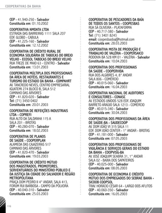 COOPERATIVAS DA BAHIA
..........................................................................................................
116
CEP - 41.940-­250 - Salvador
Constituída em: 01.10.2002
COOPERATIVA NMDATA LTDA
ESTRADA DAS BARREIRAS 1111 SALA 207
EDF. GLOBO - CABULA
CEP - 41.225-­160 - Salvador
Constituída em: 12.12.2002
COOPERATIVA DE CRÉDITO RURAL DE
ECONOMIA SOLIDÁRIA DE TABOCAS DO BREJO
VELHO - ECOSOL TABOCAS DO BREJO VELHO
RUA TREZE DE MAIO 63 - CENTRO - Salvador
Constituída em: 13.01.2003
COOPERATIVA MÚLTIPLA DOS PROFISSIONAIS
DA ÁREA DE HOTÉIS, RESTAURANTES E
TURISMO DO ESTADO DA BAHIA - COMPAHRT
AV. TANCREDO NEVES, CENTRO EMPRESARIAL
IGUATEMI 274 BLOCO B, SALA 512
CAMINHO DAS ÁRVORES
CEP - 41.820-­020 - Salvador
Tel: (71) 3450 0402
Constituída em: 20.01.2003
COOPERATIVA DE REFEIÇÕES INDUSTRIAIS
LTDA - COPREFI
RUA ALTO DA SALDANHA 115 A
SALA 201 - BROTAS
CEP - 40.280-­070 - Salvador
Constituída em: 18.02.2003
COOPERATIVA DE PLANOS
DE SAÚDE - COOPERPLAN
ALAMEDA DAS CAJAZEIRAS 517
CAMINHO DAS ÁRVORES
CEP - 41.820-­470 - Salvador
Constituída em: 19.03.2003
COOPERATIVA DE CRÉDITO MÚTUO
DOS MAGISTRADOS, PROMOTORES,
SERVENTUÁRIOS DO MINISTÉRIO PÚBLICO E
DA JUSTIÇA DA CIDADE DO SALVADOR E REGIÃO
METROPOLITANA
PRAÇA DOM PEDRO II 4° ANDAR, SALA 413,
FORUM RUI BARBOSA - CAMPO DA PÓLVORA
CEP - 40.040-­310 - Salvador
Constituída em: 25.03.2003
COOPERATIVA DE PESCADORES DA BAÍA
DE TODOS OS SANTOS -­COOPESBAS
RUA SÁ OLIVEIRA - PLATAFORMA
CEP - 40.717-­380 - Salvador
Tel: (71) 3401 8243
email: coopesbasba@hotmail.com
Constituída em: 28.03.2003
COOPERATIVA MISTA DE PRODUÇÃO E
TRABALHO DE VALÉRIA - COOPERSAICO
RODOVIA BA 528 KM 01 - VALÉRIA - Salvador
Constituída em: 10.04.2003
COOPERATIVA DOS PROFISSIONAIS
DA SAÚDE - COOPERVIDA
RUA DOS ALGIBRES 4, 8° ANDAR
SALA 806 - COMÉRCIO
CEP - 40.015-­060 - Salvador
Constituída em: 16.04.2003
COOPERATIVA NACIONAL DE AUDITORES
E CONSULTORES - CONASC
AV. ESTADOS UNIDOS 528 EDF. JOAQUIM
BARRETO ARAÚJO SALA 1213 - COMÉRCIO
CEP - 40.015-­340 - Salvador
Constituída em: 30.04.2003
COOPERATIVA DOS PROFISSIONAIS DA ÁREA
DE SAÚDE-­BA - SAUDECOOP
AV. DOM JOÃO VI 315 SALA 11
EDF. DOM JOÃO CENTER -­1° ANDAR - BROTAS
CEP - 41.181-­000 - Salvador
Constituída em: 07.05.2003
COOPERATIVA DOS PROFISSIONAIS DE
VIGILÂNCIA E SERVIÇOS GERAIS DO ESTADO
DA BAHIA - COOPVISG-­BA
AV. JOSÉ JOAQUIM SEABRA 31, 1° ANDAR
SALA 02 - BAIXA DOS SAPATEIROS
CEP - 40.025-­000 - Salvador
Constituída em: 08.05.2003
COOPERATIVA DE ECONOMIA E CRÉDITO
MÚTUO DOS EMPREGADOS DO SEBRAE BAHIA -
SICOOB COOPSOL
TRAV. HORÁCIO CÉSAR 64 - LARGO DOS AFLITOS
CEP - 40.060-­350 - Salvador
Constituída em: 16.05.2003
 
