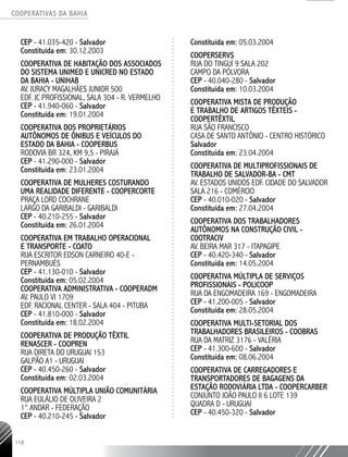 COOPERATIVAS DA BAHIA
..........................................................................................................
118
CEP - 41.035-­420 - Salvador
Constituída em: 30.12.2003
COOPERATIVA DE HABITAÇÃO DOS ASSOCIADOS
DO SISTEMA UNIMED E UNICRED NO ESTADO
DA BAHIA - UNIHAB
AV. JURACY MAGALHÃES JUNIOR 500
EDF. JC PROFISSIONAL, SALA 304 - R. VERMELHO
CEP - 41.940-­060 - Salvador
Constituída em: 19.01.2004
COOPERATIVA DOS PROPRIETÁRIOS
AUTÔNOMOS DE ÔNIBUS E VEÍCULOS DO
ESTADO DA BAHIA - COOPERBUS
RODOVIA BR 324, KM 9,5 - PIRAJÁ
CEP - 41.290-­000 - Salvador
Constituída em: 23.01.2004
COOPERATIVA DE MULHERES COSTURANDO
UMA REALIDADE DIFERENTE - COOPERCORTE
PRAÇA LORD COCHRANE
LARGO DA GARIBALDI - GARIBALDI
CEP - 40.210-­255 - Salvador
Constituída em: 26.01.2004
COOPERATIVA EM TRABALHO OPERACIONAL
E TRANSPORTE - COATO
RUA ESCRITOR EDSON CARNEIRO 40-­E -
PERNAMBUÉS
CEP - 41.130-­010 - Salvador
Constituída em: 05.02.2004
COOPERATIVA ADMINISTRATIVA - COOPERADM
AV. PAULO VI 1709
EDF. RACIONAL CENTER -­SALA 404 - PITUBA
CEP - 41.810-­000 - Salvador
Constituída em: 18.02.2004
COOPERATIVA DE PRODUÇÃO TÊXTIL
RENASCER -­COOPREN
RUA DIRETA DO URUGUAI 153
GALPÃO A1 - URUGUAI
CEP - 40.450-­260 - Salvador
Constituída em: 02.03.2004
COOPERATIVA MÚLTIPLA UNIÃO COMUNITÁRIA
RUA EULÁLIO DE OLIVEIRA 2
1° ANDAR - FEDERAÇÃO
CEP - 40.210-­245 - Salvador
Constituída em: 05.03.2004
COOPERSERVS
RUA DO TINGUÍ 9 SALA 202
CAMPO DA PÓLVORA
CEP - 40.040-­280 - Salvador
Constituída em: 10.03.2004
COOPERATIVA MISTA DE PRODUÇÃO
E TRABALHO DE ARTIGOS TÊXTEIS -
COOPERTÊXTIL
RUA SÃO FRANCISCO
CASA DE SANTO ANTÔNIO - CENTRO HISTÓRICO
Salvador
Constituída em: 23.04.2004
COOPERATIVA DE MULTIPROFISSIONAIS DE
TRABALHO DE SALVADOR-­BA - CMT
AV. ESTADOS UNIDOS EDF. CIDADE DO SALVADOR
SALA 216 - COMÉRCIO
CEP - 40.010-­020 - Salvador
Constituída em: 27.04.2004
COOPERATIVA DOS TRABALHADORES
AUTÔNOMOS NA CONSTRUÇÃO CIVIL -
COOTRACIV
AV. BEIRA MAR 317 - ITAPAGIPE
CEP - 40.420-­340 - Salvador
Constituída em: 14.05.2004
COOPERATIVA MÚLTIPLA DE SERVIÇOS
PROFISSIONAIS - POLICOOP
RUA DA ENGOMADEIRA 169 - ENGOMADEIRA
CEP - 41.200-­005 - Salvador
Constituída em: 28.05.2004
COOPERATIVA MULTI-SETORIAL DOS
TRABALHADORES BRASILEIROS - COOBRAS
RUA DA MATRIZ 3176 - VALÉRIA
CEP - 41.300-­600 - Salvador
Constituída em: 08.06.2004
COOPERATIVA DE CARREGADORES E
TRANSPORTADORES DE BAGAGENS DA
ESTAÇÃO RODOVIÁRIA LTDA - COOPERCARBER
CONJUNTO JOÃO PAULO II 6 LOTE 139
QUADRA D - URUGUAI
CEP - 40.450-­320 - Salvador
 