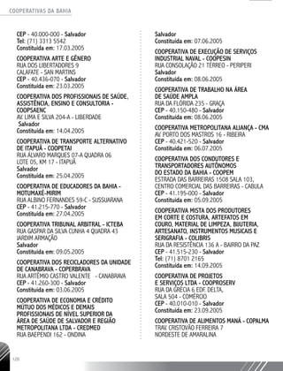 COOPERATIVAS DA BAHIA
..........................................................................................................
120
CEP - 40.000-­000 - Salvador
Tel: (71) 3313 5542
Constituída em: 17.03.2005
COOPERATIVA ARTE E GÊNERO
RUA DOS LIBERTADORES 9
CALAFATE - SAN MARTINS
CEP - 40.436-­070 - Salvador
Constituída em: 23.03.2005
COOPERATIVA DOS PROFISSIONAIS DE SAÚDE,
ASSISTÊNCIA, ENSINO E CONSULTORIA -
COOPSAENC
AV. LIMA E SILVA 204-­A - LIBERDADE
Salvador
Constituída em: 14.04.2005
COOPERATIVA DE TRANSPORTE ALTERNATIVO
DE ITAPUÃ - COOPETAI
RUA ÁLVARO MARQUES 07-­A QUADRA 06
LOTE 05, KM 17 - ITAPUÃ
Salvador
Constituída em: 25.04.2005
COOPERATIVA DE EDUCADORES DA BAHIA -
MOTUMAXÉ-­MIRIM
RUA ALBINO FERNANDES 59-­C - SUSSUARANA
CEP - 41.215-­770 - Salvador
Constituída em: 27.04.2005
COOPERATIVA TRIBUNAL ARBITRAL - ICTEBA
RUA GASPAR DA SILVA CUNHA 4 QUADRA 43
JARDIM ARMAÇÃO
Salvador
Constituída em: 09.05.2005
COOPERATIVA DOS RECICLADORES DA UNIDADE
DE CANABRAVA - COPERBRAVA
RUA ARTÊMIO CASTRO VALENTE - CANABRAVA
CEP - 41.260-­300 - Salvador
Constituída em: 03.06.2005
COOPERATIVA DE ECONOMIA E CRÉDITO
MÚTUO DOS MÉDICOS E DEMAIS
PROFISSIONAIS DE NÍVEL SUPERIOR DA
ÁREA DE SAÚDE DE SALVADOR E REGIÃO
METROPOLITANA LTDA - CREDMED
RUA BAEPENDI 162 - ONDINA
Salvador
Constituída em: 07.06.2005
COOPERATIVA DE EXECUÇÃO DE SERVIÇOS
INDUSTRIAL NAVAL - COOPESIN
RUA CONSOLAÇÃO 21 TÉRREO - PERIPERI
Salvador
Constituída em: 08.06.2005
COOPERATIVA DE TRABALHO NA ÁREA
DE SAÚDE AMPLA
RUA DA FLÓRIDA 235 - GRAÇA
CEP - 40.150-­480 - Salvador
Constituída em: 08.06.2005
COOPERATIVA METROPOLITANA ALIANÇA - CMA
AV. PORTO DOS MASTROS 16 - RIBEIRA
CEP - 40.421-­520 - Salvador
Constituída em: 06.07.2005
COOPERATIVA DOS CONDUTORES E
TRANSPORTADORES AUTÔNOMOS
DO ESTADO DA BAHIA - COOPEM
ESTRADA DAS BARREIRAS 1508 SALA 103,
CENTRO COMERCIAL DAS BARREIRAS - CABULA
CEP - 41.195-­000 - Salvador
Constituída em: 05.09.2005
COOPERATIVA MISTA DOS PRODUTORES
EM CORTE E COSTURA, ARTEFATOS EM
COURO, MATERIAL DE LIMPEZA, BIJUTERIA,
ARTESANATO, INSTRUMENTOS MUSICAIS E
SERIGRAFIA - COLIBRIS
RUA DA RESISTÊNCIA 136 A - BAIRRO DA PAZ
CEP - 41.515-­230 - Salvador
Tel: (71) 8701 2165
Constituída em: 14.09.2005
COOPERATIVA DE PROJETOS
E SERVIÇOS LTDA - COOPROSERV
RUA DA GRÉCIA 6 EDF. DELTA,
SALA 504 - COMÉRCIO
CEP - 40.010-­010 - Salvador
Constituída em: 23.09.2005
COOPERATIVA DE ALIMENTOS MANÁ - COPALMA
TRAV. CRISTOVÃO FERREIRA 7
NORDESTE DE AMARALINA
 