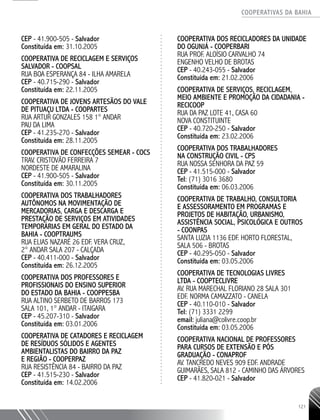 COOPERATIVAS DA BAHIA
..........................................................................................................
121
CEP - 41.900-­505 - Salvador
Constituída em: 31.10.2005
COOPERATIVA DE RECICLAGEM E SERVIÇOS
SALVADOR - COOPSAL
RUA BOA ESPERANÇA 84 - ILHA AMARELA
CEP - 40.715-­290 - Salvador
Constituída em: 22.11.2005
COOPERATIVA DE JOVENS ARTESÃOS DO VALE
DE PITUAÇU LTDA - COOPARTES
RUA ARTUR GONZALES 158 1° ANDAR
PAU DA LIMA
CEP - 41.235-­270 - Salvador
Constituída em: 28.11.2005
COOPERATIVA DE CONFECÇÕES SEMEAR - COCS
TRAV. CRISTOVÃO FERREIRA 7
NORDESTE DE AMARALINA
CEP - 41.900-­505 - Salvador
Constituída em: 30.11.2005
COOPERATIVA DOS TRABALHADORES
AUTÔNOMOS NA MOVIMENTAÇÃO DE
MERCADORIAS, CARGA E DESCARGA E
PRESTAÇÃO DE SERVIÇOS EM ATIVIDADES
TEMPORÁRIAS EM GERAL DO ESTADO DA
BAHIA - COOPTRAUMS
RUA ELIAS NAZARÉ 26 EDF. VERA CRUZ,
2° ANDAR SALA 207 - CALÇADA
CEP - 40.411-­000 - Salvador
Constituída em: 26.12.2005
COOPERATIVA DOS PROFESSORES E
PROFISSIONAIS DO ENSINO SUPERIOR
DO ESTADO DA BAHIA - COOPPESBA
RUA ALTINO SERBETO DE BARROS 173
SALA 101, 1° ANDAR - ITAIGARA
CEP - 45.207-­310 - Salvador
Constituída em: 03.01.2006
COOPERATIVA DE CATADORES E RECICLAGEM
DE RESÍDUOS SÓLIDOS E AGENTES
AMBIENTALISTAS DO BAIRRO DA PAZ
E REGIÃO - COOPERPAZ
RUA RESISTÊNCIA 84 - BAIRRO DA PAZ
CEP - 41.515-­230 - Salvador
Constituída em: 14.02.2006
COOPERATIVA DOS RECICLADORES DA UNIDADE
DO OGUNJÁ - COOPERBARI
RUA PROF. ALOÍSIO CARVALHO 74
ENGENHO VELHO DE BROTAS
CEP - 40.243-­055 - Salvador
Constituída em: 21.02.2006
COOPERATIVA DE SERVIÇOS, RECICLAGEM,
MEIO AMBIENTE E PROMOÇÃO DA CIDADANIA -
RECICOOP
RUA DA PAZ LOTE 41, CASA 60
NOVA CONSTITUINTE
CEP - 40.720-­250 - Salvador
Constituída em: 23.02.2006
COOPERATIVA DOS TRABALHADORES
NA CONSTRUÇÃO CIVIL - CPS
RUA NOSSA SENHORA DA PAZ 59
CEP - 41.515-000 - Salvador
Tel: (71) 3016 3680
Constituída em: 06.03.2006
COOPERATIVA DE TRABALHO, CONSULTORIA
E ASSESSORAMENTO EM PROGRAMAS E
PROJETOS DE HABITAÇÃO, URBANISMO,
ASSISTÊNCIA SOCIAL, PSICOLÓGICA E OUTROS
- COONPAS
SANTA LUZIA 1136 EDF. HORTO FLORESTAL,
SALA 506 - BROTAS
CEP - 40.295-­050 - Salvador
Constituída em: 03.05.2006
COOPERATIVA DE TECNOLOGIAS LIVRES
LTDA - COOPTECLIVRE
AV. RUA MARECHAL FLORIANO 28 SALA 301
EDF. NORMA CAMAZZATO - CANELA
CEP - 40.110-­010 - Salvador
Tel: (71) 3331 2299
email: juliana@colivre.coop.br
Constituída em: 03.05.2006
COOPERATIVA NACIONAL DE PROFESSORES
PARA CURSOS DE EXTENSÃO E PÓS
GRADUAÇÃO - CONAPROF
AV. TANCREDO NEVES 909 EDF. ANDRADE
GUIMARÃES, SALA 812 - CAMINHO DAS ÁRVORES
CEP - 41.820-­021 - Salvador
 