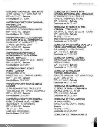 COOPERATIVAS DA BAHIA
..........................................................................................................
123
GERAL DO ESTADO DA BAHIA - COOLIMSERG
AV. SAN MARTINS 178 1° ANDAR, SALA 102
CEP - 40.000-­000 - Salvador
Constituída em: 07.12.2006
COOPERATIVA DE BISCOITOS DE SALVADOR -
COOPERBISCOITO
RUA MORADAS DA LAGOA
LOTEAMENTO FAZENDA COUTOS III - COUTOS
CEP - 40.750-­120 - Salvador
Constituída em: 19.12.2006
COOPERATIVA DE PRESTAÇÃO DE SERVIÇOS
EM EVENTOS DA BAHIA - COOPRESERVE-­BA
RUA CRUZEIRO DO SÃO FRANCISCO 72
2° ANDAR - CENTRO HISTÓRICO
CEP - 40.020-­280 - Salvador
Constituída em: 28.12.2006
COOPERATIVA DOS PROFISSIONAIS
DE TURISMO RECEPTIVO DO ESTADO
DA BAHIA - COOPGUIAS
RUA WALDEMAR FALCÃO 595 SALA 1 - BROTAS
CEP - 40.296-­710 - Salvador
Constituída em: 09.01.2007
COOPERATIVA DE RECICLADORES
DE LIXO - COOPERLIX
ESTRADA VELHA KM 04
PARQUE TECAL G A-­3 - CAMPINAS DE PIRAJÁ
CEP - 41.270-­515 - Salvador
Constituída em: 06.02.2007
COOPERATIVA DE PROFISSIONAIS LIBERAIS -
LAVORARE
AV. TANCREDO NEVES 1632 TRADE CENTER,
TORRE SUL, SALA 913 - CAMINHO DAS ÁRVORES
CEP - 41.820-­020 - Salvador
Constituída em: 09.02.2007
COOPERATIVA DE CONFECÇÕES INDUSTRIAL
RAÍZES DO POVO DE ISRAEL - COOPRPI
RUA TEREZINHA - ALTO DO CABRITO
CEP - 40.484-­510 - Salvador
Tel: (71) 3211 7147
email: cooprpi@hotmail.com
Constituída em: 22.02.2007
COOPERATIVA DE SERVIÇOS E INFRA-­
ESTRUTURA EMPRESARIAL LTDA - PROSSEGUIR
AV. TANCREDO NEVES 1632 SALA 913
TORRE SUL - CAMINHO DAS ÁRVORES
CEP - 41.820-­021 - Salvador
Constituída em: 06.03.2007
COOPERATIVA DE TRABALHO NA ÁREA
HOTELEIRA - COOPERSAUÍPE
RUA AMPARO DO TORORÓ 25 SALA 15 - TORORÓ
CEP - 40.050-­100 - Salvador
Tel: (71) 3322 0184
email: coopersauipe@bol.com.br
Constituída em: 12.03.2007
COOPERATIVA JOVENS DE MÃOS DADAS COM O
FUTURO - ­COOPERATIVA DE TRABALHO
RUA SÃO ROQUE 38 - SÃO CRISTÓVÃO
CEP - 41.510-­315 - Salvador
Constituída em: 19.03.2007
COOPERATIVA REIMATEC - COOPEREI
RUA MAURITÂNIA 40-­E GRANJAS RURAIS
PRESIDENTE VARGAS
CEP - 41.230-­040 - Salvador
Constituída em: 19.03.2007
COOPERATIVA DE CONSULTORIA
E SERVIÇOS COMUNITÁRIOS
RUA U LOTE 08 QUADRA 14 LOT. JARDIM PITUAÇU
SALA 01 - BOCA DO RIO
CEP - 41.710-­745 - Salvador
Constituída em: 23.03.2007
COOPERATIVA DA CONSTRUÇÃO CIVIL
DO ESTADO DA BAHIA - COOPERCON-­BA
RUA MINAS GERAIS 436 - PITUBA
CEP - 41.830-­020 - Salvador
Constituída em: 26.03.2007
COOPERATIVA DE TERAPIA INTENSIVA
DA BAHIA - COOTIBA
RUA BAEPENDI 162 SALA 03 - ONDINA
Salvador
Tel: (71) 3247 9822
Constituída em: 20.04.2007
COOPERATIVA DOS TRABALHADORES DE
 