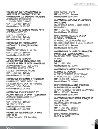 COOPERATIVAS DA BAHIA
..........................................................................................................
125
COOPERATIVA DOS PERMISSIONÁRIOS DO
SUBSISTEMA DE TRANSPORTE ESPECIAL
COMPLEMENTAR DOS SALVADOR - COOPSTECS
AV. GENARO DE CARVALHO 300
1a
ETAPA DE CASTELO BRANCO
CEP - 41.320-­100 - Salvador
Constituída em: 12.12.2007
COOPERATIVA DE TRABALHO ANJINHO MOTO
AV. ESTADOS UNIDOS 528
SALA 1213 - COMÉRCIO
CEP - 40.010-­020 - Salvador
Constituída em: 20.12.2007
COOPERATIVA DOS TRABALHADORES
AUTÔNOMOS DE SERVIÇOS EM GERAL -
COOSERGE
RUA JOSY CHAVES FRAGA 1 - VALÉRIA
CEP - 41.300-­030 - Salvador
Constituída em: 20.12.2007
COOPERATIVA DE TRABALHOS
ADMINISTRATIVOS E OPERACIONAIS COM
ATIVIDADE NA ÁREA DE SAÚDE - COOPERLINE
AV. TANCREDO NEVES 274 EDF. CENTRO
EMPRESARIAL IGUATEMI, BLOCO A,
SALA 829 - CAMINHO DAS ÁRVORES
CEP - 41.820-­020 - Salvador
Constituída em: 09.01.2008
COOPERATIVA DE EDUCAÇÃO E TECNOLOGIAS
RUA FREDERICO CASTRO RABELO 114
EDF. CARLOS KIAPPE, SALA 103 - COMÉRCIO
CEP - 40.015-­040 - Salvador
Constituída em: 22.04.2008
COOPERATIVA DE CRÉDITO MÚTUO DOS
POLICIAIS FEDERAIS DA BAHIA - FEDERALCRED
AV. ENGENHEIRO OSCAR FONTES 339
ÁGUAS DE MENINO
CEP - 40.460-­130 - Salvador
Tel: (71) 3327 0385
email: ba@federalcred.com.br
Constituída em: 14.05.2008
COOPERATIVA DE ENFERMAGEM DA BAHIA -
COOP BAHIA
AV. DOM JOÃO VI 503 EDF. SAN DIEGO,
SALAS 103/105 - BROTAS
CEP - 40.285-­000 - Salvador
Constituída em: 29.07.2008
COOPERATIVA ASSOCIATIVA DE ASSISTÊNCIA
DOS TAXISTAS
RUA POTIRAGUÁ QUADRA L, JARDIM BRASÍLIA
PERNAMBUÉS
CEP - 41.100-­160 - Salvador
Constituída em: 19.08.2008
COOPERATIVA DE TRABALHO DA ÁREA
DE SAÚDE - COOTRABASA
AV. ANTÔNIO CARLOS MAGALHÃES 2501
EDF. PROFISSIONAL CENTER, SALA 418 - PITUBA
CEP - 40.280-­901 - Salvador
Constituída em: 15.09.2008
COOPERATIVA MISTA UNIÃO DOS PRODUTORES
DO CASSANGE - COOPERCASSANGE
RUA PICA PAU PRETO E BRANCO BARRAGEM
IPITANGA
Salvador
Tel: (71) 3251 4341
Constituída em: 16.10.2008
COOPERATIVA TRANSPORTE DOS MOTOBOYS
DA CIDADE DO SALVADOR
AV. SETE DE SETEMBRO 62 EDF. SULACAP,
6° ANDAR, SALA 610 - DOIS DE JULHO
CEP - 40.060-­001 - Salvador
Constituída em: 06.11.2008
COOPERATIVA DOS AGENTES AMBIENTAIS
DA NOVA REPÚBLICA - CANORE
AV. NOVA REPÚBLICA - NORDESTE DE AMARALINA
CEP - 41.925-­195 - Salvador
Constituída em: 29.01.2009
COOPERATIVA DE RECICLAGEM E SERVIÇOS DO
VALE DE MATATU
RUA CASSILANDRO BARBUDA 455
SALA A - PITUBA
CEP - 41.760-­040 - Salvador
Constituída em: 30.01.2009
COOPERATIVA DE CATADORES
RECICLA SALVADOR
 