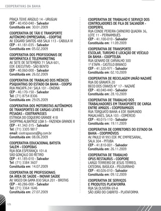 COOPERATIVAS DA BAHIA
..........................................................................................................
126
PRAÇA TEIVE ARGOLO 14 - URUGUAI
CEP - 40.450-­040 - Salvador
Constituída em: 30.01.2009
COOPERATIVA DE TÁXI E TRANSPORTE
AUTÔNOMO EMPRESARIAL - COOPTAE
AV. EDGARD SANTOS 488 SALA 113 - CABULA VI
CEP - 41.181-­035 - Salvador
Constituída em: 05.02.2009
COOPERATIVA DOS PROFISSIONAIS DE
INFORMÁTICA E TELEMARKETING
AV. SETE DE SETEMBRO 71 SALA 601,
EDF. EXECUTIVO - SÃO BENTO
CEP - 40.060-­000 - Salvador
Constituída em: 26.02.2009
COOPERATIVA DE TRABALHO DOS MÉDICOS
PSIQUIATRAS DO ESTADO DA BAHIA - COOPSI
RUA MACAPÁ 241 SALA 101 - ONDINA
CEP - 40.170-­150 - Salvador
Tel: (71) 8754 8306
Constituída em: 29.05.2009
COOPERATIVA DOS MOTORISTAS AUTÔNOMOS
DE TRANSPORTES DE CARGAS LEVES E
PESADAS - COOTRAPASSES
ESTRADA DO COQUEIRO GRANDE 418
SHOPPING ALBATROZ LOJA 5 - FAZENDA GRANDE II
CEP - 41.342-­315 - Salvador
Tel: (71) 3305 9817
email: cootrapasses@ig.com.br
Constituída em: 08.06.2009
COOPERATIVA EDUCACIONAL BATISTA
SALÉM - COOPEBAS
RUA BOA ESPERANÇA 101-­A
SÃO GONÇALO DO RETIRO
CEP - 41.185-­010 - Salvador
Tel: (71) 3384 3607
Constituída em: 14.07.2009
COOPERATIVA DE PROFISSIONAIS
DA ÁREA DE SAÚDE - INOVAR SAÚDE
AV. VASCO DA GAMA 830 SALA 201 - BROTAS
CEP - 40.286-­000 - Salvador
Tel: (71) 3364 1646
Constituída em: 27.07.2009
COOPERATIVA DE TRABALHO E SERVIÇO DOS
CONTROLADORES DE FILA DE SALVADOR -
COOPERFIL
RUA CONDE PEREIRA CARNEIRO QUADRA 36,
LOTE 11 - PERNAMBUÉS
CEP - 41.100-­010 - Salvador
Constituída em: 11.09.2009
COOPERATIVA DE TRANSPORTE
ESCOLAR, TURISMO E LOCAÇÃO DE VEÍCULO
DA BAHIA - COOPTELBA
RUA GENARO DE CARVALHO 300
1a
ETAPA - CASTELO BRANCO
CEP - 41.320-­971 - Salvador
Constituída em: 02.10.2009
COOPERATIVA DE RECICLAGEM UNIÃO NAZARÉ
RUA DO GRAVATÁ 20
BECO DOS CRAVOS N° 17 - NAZARÉ
CEP - 40.040-­440 - Salvador
Constituída em: 28.10.2009
COOPERATIVA DE TRABALHO DOS
TRABALHADORES EM TRANSPORTE DE CARGA
ENTRE AMIGOS - COOPERAMIGOS
RUA TORQUATO BAHIA 4 EDF. RAIMUNDO
MAGALHÃES, SALA 103 - COMÉRCIO
CEP - 40.015-­110 - Salvador
Constituída em: 19.11.2009
COOPERATIVA DE CORRETORES DO ESTADO DA
BAHIA - COOPIMÓVEIS
AV. PAULO VI 993 EDF. MC EMPRESARIAL,
SALA 304 - PITUBA
CEP - 41.810-­001 - Salvador
Constituída em: 26.11.2009
COOPERATIVA DE TRABALHO
OPUS RESTAURUS - COOPORE
LARGO TERREIRO DE JESUS TÉRREO,
CATEDRAL BASÍLICA - PELOURINHO
CEP - 40.026-­010 - Salvador
Constituída em: 09.12.2009
COOPERATIVA DE SERVIÇOS
E PRODUTOS PLATAFORMA
RUA SÁ OLIVEIRA 69-­A
SÃO JOÃO DO CABRITO - PLATAFORMA
 