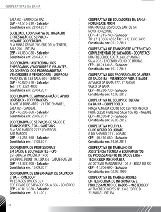 COOPERATIVAS DA BAHIA
..........................................................................................................
128
SALA 02 - BAIRRO DA PAZ
CEP - 41.515-­230 - Salvador
Constituída em: 28.04.2011
SOCIEDADE COOPERATIVA DE TRABALHO
E PRESTAÇÃO DE SERVIÇO -
INOVARE COOPERATIVA
RUA MINAS GERAIS 703 EDF. ORLA CENTER,
SALA 201 - PITUBA
CEP - 41.830-­020 - Salvador
Constituída em: 28.04.2011
COOPERATIVA HABITACIONAL DOS
EMPREGADOS VENDEDORES E VIAJANTES
DO COMÉRCIO, DOS PROPAGANDISTAS
VENDEDORES E VENDEDORES - UNIPROBA
PRAÇA DA SÉ 398 SALA 504 - CENTRO
CEP - 40.020-210 - Salvador
Tel: (71) 3321 4003
Constituída em: 29.04.2011
COOPERATIVA DE ADMINISTRAÇÃO E APOIO
LOGÍSTICO - COOPERALOGIS
ALAMEDA BONS ARES 171 EDF. EMANUEL,
SALA 02 - CANDEAL
CEP - 40.296-­360 - Salvador
Constituída em: 20.06.2011
COOPERATIVA DE SERVIÇOS DE SAÚDE E
TRANSPORTES LTDA - SAUTRANS
RUA SÃO MARCOS 2737 COMERCIAL
SÃO MARCOS
CEP - 41.253-­160 - Salvador
Constituída em: 17.08.2011
COOPERATIVA DE PROFISSIONAIS
EM SAÚDE E EQUIVALENTES - CPS
ESTRADA DA PACIÊNCIA 1400
SHOPPING POINT 19, LOJA 04 - CAJAZEIRAS VIII
CEP - 41.338-­700 - Salvador
Constituída em: 15.09.2011
COOPERATIVA DE ENFERMAGEM DE SALVADOR
LTDA - HOMECOOP
AV. ESTADOS UNIDOS 397
EDF. CIDADE DE SALVADOR­SALA 606 - COMÉRCIO
CEP - 40.010-­020 - Salvador
Constituída em: 18.11.2011
COOPERATIVA DE EDUCADORES DA BAHIA -
MOTUMBAXE MIRIM
RUA MANOEL BISPO DOS SANTOS 54
NOVO HORIZONTE
CEP - 41.215-­740 - Salvador
Tel: (71) 3306 4592 Fax: (71) 3306 3498
Constituída em: 05.12.2011
COOPERATIVA DE TRANSPORTE ALTERNATIVO
COMPLEMENTAR DE SALVADOR - COOPETACS
RUA FREDERICO COSTA 349, 2° ANDAR,
SALA 202 - ENGENHO VELHO DE BROTAS
CEP - 40.243-­045 - Salvador
Constituída em: 19.12.2011
COOPERATIVA DOS PROFISSIONAIS DA AÉREA
DE SAÚDE-BA - VITARECOOP VIDA E SAÚDE
AV VASCO DA GAMA 477, 1° ANDAR
VASCO DA GAMA
CEP - 40.230-­730 - Salvador
Constituída em: 12.03.2012
COOPERATIVA DE COLOPROCTOLOGIA
DA BAHIA - COOPERCOLO
PRAÇA ALMEIDA COUTO 500 CENTRO MEDICO
PROF. CELSO FIGUEIRAS SALA 106 HSI - NAZARÉ
CEP - 40.050-­410 - Salvador
Constituída em: 26.03.2012
COOPERATIVA MÚLTIPLA
OURO NEGRO DO LOBATO
R DO AMPARO 273 - LOBATO
CEP - 40.470-­080 - Salvador
Constituída em: 29.03.2012
COOPERATIVA DE TRABALHO DE
ASSISTÊNCIA TÉCNICA A EQUIPAMENTOS
DE PROCESSAMENTO DE DADOS LTDA -
TECNOCOOP INFORMÁTICA
AV. OCTÁVIO MANGABEIRA 106-­A - BOCA DO RIO
CEP - 41.706-­690 - Salvador
Constituída em: 02.03.1999
COOPERATIVA DE TRABALHADORES
EM TECNOLOGIA DE INFORMÁTICA E
PROCESSAMENTO DE DADOS - MASTERCOOP
AV TANCREDO NEVES N° 3343 TORRE B
7° ANDAR - PITUBA
 