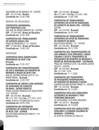 COOPERATIVAS DA BAHIA
..........................................................................................................
12
RUA BARÃO DO RIO BRANCO, 09 - CENTRO
CEP - 45.325-­000 - Brejões
Constituída em: 23.04.1998
BROTAS DE MACAÚBAS
COOPERATIVA AGRO­MINERAL
SEM FRONTEIRAS LTDA
RUA JOSÉ DE ARAÚJO BARRETO 88 - CENTRO
CEP - 47.560-­000 - Brotas de Macaúbas
Constituída em: 22.06.1990
COOPERATIVA DOS TRABALHADORES
EM SERVIÇOS GERAIS LTDA
PRAÇA DA BANDEIRA N° 19 - CENTRO
CEP - 47.560-­000 - Brotas de Macaúbas
Constituída em: 15.08.1997
BRUMADO
COOPERATIVA MISTA AGROPECUÁRIA
BRUMADENSE DE RESP. LTDA
Brumado
Constituída em: 27.05.1977
COOPERATIVA DOS TRANSPORTADORES
DE LIXO E DERIVADOS DO MUNICÍPIO DE
BRUMADO E REGIÃO DE RESP LTDA
RUA DR. ANTÔNIO RIZERIO LEITE N° 8-­A
JARDIM BRASIL - Brumado
Constituída em: 12.09.1997
COOPERATIVA DE CRÉDITO LIVRE ADMISSÃO
DE ASSOCIADOS DO SUDOESTE
DA BAHIA - SICOOB SUDOESTE
PRAÇA CAPITÃO FRANCISCO DE SOUZA MEIRA
330 - CENTRO
CEP - 46.100-­000 - Brumado
Tel: (77) 3441 3635 Fax: (77) 3441 3635
email: diretoria.3235@sicoob-­ba.coop.br
Constituída em: 08.05.1998
COOPERATIVA DOS MOTORISTAS
AUTÔNOMOS DO SUDOESTE DA BAHIA
DE RESP. LTDA - COMASB
RUA ZEFERINO ROMUALDO VIANA N° 138
GININDUSTRIAL
CEP - 46.100-­000 - Brumado
Tel: (77) 3441-­1485 Fax: (77) 3441 1485
Constituída em: 13.08.1998
COOPERATIVA DE TRABALHADORES
AUTÔNOMOS DO SETOR DE ENGENHARIA
DO SUDOESTE DA BAHIA LTDA - COOTENG
CENTRO
CEP - 46.100-000 - Brumado
Constituída em: 26.04.1999
COOPERATIVA DE TRABALHADORES
AUTÔNOMOS DO SETOR DE ENGENHARIA
DO SUDOESTE DA BAHIA
RUA PLACIDIA RIZERIO, 137 - CENTRO
CEP - 46.100-­000 - Brumado
Constituída em: 28.12.1999
COOPERATIVA DOS TRANSPORTADORES DE
LIXO URBANO E SEUS DERIVADOS, CARGAS
LÍQUIDAS E SECAS E TRANSPORTES DE
PASSAGEIROS DO MUNICÍPIO DE BRUMADO E
REGIÃO DE RESPONSABILIDADE - COOTRANSB
PRAÇA DR. POMPÍLIO LEITE 186 JUREMA CENTER
SALA 05 - CENTRO
CEP - 46.100-­000 - Brumado
Tel: (77) 3441 ­3394
Constituída em: 11.11.2005
COOPERATIVA DOS TRANSPORTES
DE PASSAGEIROS INTERMUNICIPAIS
DO MUNICÍPIO DE BRUMADO E REGIÃO
ALAMEDA EUFLAVIO SILVEIRA TORRES 15 - CENTRO
CEP - 46.100-­000 - Brumado
Constituída em: 05.12.2007
COOPERATIVA MISTA DOS CONDUTORES
AUTÔNOMOS DE BRUMADO E TODO
TERRITÓRIO BRASILEIRO
AV. CENTENÁRIO 1530 NOVO BRUMADO
CEP - 46.100-­971 - Brumado
Constituída em: 20.10.2008
COOPERATIVA MISTA DOS AGRICULTORES
FAMILIARES E ECONOMIA SOLIDÁRIA DE
BRUMADO - COOPMASB
AV. AUTA DE OLIVEIRA 303 SALA 04
 