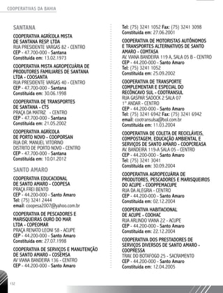 COOPERATIVAS DA BAHIA
..........................................................................................................
132
SANTANA
COOPERATIVA AGRÍCOLA MISTA
DE SANTANA RESP. LTDA
RUA PRESIDENTE VARGAS 82 - CENTRO
CEP - 47.700-000 - Santana
Constituída em: 13.02.1973
COOPERATIVA MISTA AGROPECUÁRIA DE
PRODUTORES FAMILIARES DE SANTANA
LTDA - COOSANTA
RUA PRESIDENTE VARGAS 40 - CENTRO
CEP - 47.700-­000 - Santana
Constituída em: 30.06.1998
COOPERATIVA DE TRANSPORTES
DE SANTANA - CTS
PRAÇA DA MATRIZ - CENTRO
CEP - 47.700-­000 - Santana
Constituída em: 21.05.2002
COOPERATIVA AGRÍCOLA
DE PORTO NOVO -­COOPORSAN
RUA DR. MANUEL VITORINO
DISTRITO DE PORTO NOVO - CENTRO
CEP - 47.700-­000 - Santana
Constituída em: 10.01.2012
SANTO AMARO
Cooperativa Educacional
de Santo Amaro - COOPESA
Praça Frei Bento
CEP - 44.200-000 - Santo Amaro
Tel: (75) 3241 2444
email: coopesa2007@yahoo.com.br
COOPERATIVA DE PESCADORES E
MARISQUEIRAS OURO DO MAR
LTDA - COPEOMAR
PRAÇA RENATO LEONI 58 - ACUPE
CEP - 44.200-­000 - Santo Amaro
Constituída em: 27.07.1998
COOPERATIVA DE SERVIÇOS E MANUTENÇÃO
DE SANTO AMARO - COSEMSA
AV VIANA BANDEIRA 136 - CENTRO
CEP - 44.200-­000 - Santo Amaro
Tel: (75) 3241 1052 Fax: (75) 3241 3098
Constituída em: 27.06.2001
COOPERATIVA DE MOTORISTAS AUTÔNOMOS
E TRANSPORTES ALTERNATIVOS DE SANTO
AMARO - COMTASA
AV. VIANA BANDEIRA 119 A, SALA 05 B - CENTRO
CEP - 44.200-­000 - Santo Amaro
Tel: (75) 3241 1052
Constituída em: 25.09.2002
COOPERATIVA DE TRANSPORTE
COMPLEMENTAR E ESPECIAL DO
RECÔNCAVO SUL - COOTRANSUL
RUA GASPAR SADOCK 2 SALA 07
1° ANDAR - CENTRO
CEP - 44.200-­000 - Santo Amaro
Tel: (75) 3241 6942 Fax: (75) 3241 6942
email: cootransulsa@bol.com.br
Constituída em: 11.03.2004
COOPERATIVA DE COLETA DE RECICLÁVEIS,
COMPOSTAGEM, EDUCAÇÃO AMBIENTAL E
SERVIÇOS DE SANTO AMARO - COOPCREASA
AV. BANDEIRA 119-­A SALA 05 - CENTRO
CEP - 44.200-­000 - Santo Amaro
Tel: (75) 3241 3041
Constituída em: 30.09.2004
COOPERATIVA AGROPECUÁRIA DE
PRODUTORES, PESCADORES E MARISQUEIROS
DO ACUPE - COOPPEMACUPE
RUA DA ALEGRIA - CENTRO
CEP - 44.200-­000 - Santo Amaro
Constituída em: 02.12.2004
COOPERATIVA HABITACIONAL
DE ACUPE - COOHAC
RUA ARLINDO VIANA 22 - ACUPE
CEP - 44.200-­000 - Santo Amaro
Constituída em: 22.12.2004
COOPERATIVA DOS PRESTADORES DE
SERVIÇOS DIVERSOS DE SANTO AMARO -
COOPRESSA
TRAV. DO BOTAFOGO 25 - SACRAMENTO
CEP - 44.200-­000 - Santo Amaro
Constituída em: 12.04.2005
 