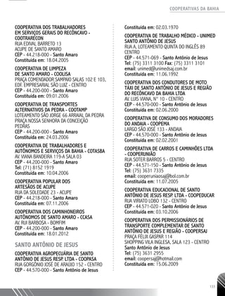 COOPERATIVAS DA BAHIA
..........................................................................................................
133
COOPERATIVA DOS TRABALHADORES
EM SERVIÇOS GERAIS DO RECÔNCAVO -
COOTRARECON
RUA EDIVAL BARRETO 13
ACUPE DE SANTO AMARO
CEP - 44.218-­000 - Santo Amaro
Constituída em: 18.04.2005
COOPERATIVA DE LIMPEZA
DE SANTO AMARO - COOLISA
PRAÇA COMENDADOR SAMPAIO SALAS 102 E 103,
EDF. EMPRESARIAL SÃO LUIZ - CENTRO
CEP - 44.200-­000 - Santo Amaro
Constituída em: 09.01.2006
COOPERATIVA DE TRANSPORTES
ALTERNATIVOS DA PEDRA - COOTAMP
LOTEAMENTO SÃO JORGE 66 ARRAIAL DA PEDRA
PRAÇA NOSSA SENHORA DA CONCEIÇÃO
PEDRAS
CEP - 44.200-­000 - Santo Amaro
Constituída em: 24.03.2006
COOPERATIVA DE TRABALHADORES E
AUTÔNOMOS E SERVIÇOS DA BAHIA - COTASBA
AV. VIANA BANDEIRA 119-­A SALA 03
CEP - 44.200-­000 - Santo Amaro
Tel: (71) 8152 1919
Constituída em: 10.04.2006
COOPERATIVA POPULAR DOS
ARTESÃOS DE ACUPE
RUA DA SOLEDADE 23 - ACUPE
CEP - 44.218-­000 - Santo Amaro
Constituída em: 07.11.2006
COOPERATIVA DOS CAMINHONEIROS
AUTÔNOMOS DE SANTO AMARO - CCASA
AV. RUI BARBOSA - BOMFIM
CEP - 44.200-­000 - Santo Amaro
Constituída em: 18.01.2012
SANTO ANTÔNIO DE JESUS
COOPERATIVA AGROPECUÁRIA DE SANTO
ANTÔNIO DE JESUS RESP. LTDA - COOPASA
RUA GORGÔNIO JOSÉ DE ARAÚJO 152 - CENTRO
CEP - 44.570-­000 - Santo Antônio de Jesus
Constituída em: 02.03.1970
COOPERATIVA DE TRABALHO MÉDICO - UNIMED
Santo Antônio de Jesus
RUA A, LOTEAMENTO QUINTA DO INGLÊS 89
CENTRO
CEP - 44.571-­069 - Santo Antônio de Jesus
Tel: (75) 3311 3100 Fax: (75) 3311 3101
email: unimed@unimedsaj.com.br
Constituída em: 11.06.1992
COOPERATIVA DOS CONDUTORES DE MOTO
TÁXI DE SANTO ANTÔNIO DE JESUS E REGIÃO
DO RECÔNCAVO DA BAHIA LTDA
AV. LUIS VIANA, N° 10 - CENTRO
CEP - 44.570-­000 - Santo Antônio de Jesus
Constituída em: 02.06.2000
COOPERATIVA DE CONSUMO DOS MORADORES
DO ANDAIA - COOPEMA
LARGO SÃO JOSÉ 133 - ANDAIA
CEP - 44.570-­000 - Santo Antônio de Jesus
Constituída em: 02.02.2001
COOPERATIVA DE CARROS E CAMINHÕES LTDA
- COOPERUNIÃO
RUA SOTER BARROS 5 - CENTRO
CEP - 44.571-­150 - Santo Antônio de Jesus
Tel: (75) 3631 7335
email: cooperuniaosaj@bol.com.br
Constituída em: 11.07.2005
COOPERATIVA EDUCACIONAL DE SANTO
ANTÔNIO DE JESUS RESP. LTDA - COOPEDUCAR
RUA VIRIATO LOBO 132 - CENTRO
CEP - 44.571-­020 - Santo Antônio de Jesus
Constituída em: 03.10.2006
COOPERATIVA DOS PERMISSIONÁRIOS DE
TRANSPORTE COMPLEMENTAR DE SANTO
ANTÔNIO DE JESUS E REGIÃO - COOPERSAJ
PRAÇA FÉLIX GASPAR 114
SHOPPING VILA INGLESA, SALA 123 - CENTRO
Santo Antônio de Jesus
Tel: (75) 3631 2955
email: coopersaj@hotmail.com
Constituída em: 15.06.2009
 