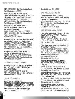 COOPERATIVAS DA BAHIA
..........................................................................................................
136
CEP - 43.900-­000 - São Francisco do Conde
Constituída em: 14.12.2004
COOPERATIVA DOS MOTORISTAS DE
TRANSPORTE COMPLEMENTAR E AUXILIAR DE
SÃO FRANCISCO DO CONDE - COOMTASFC
RUA BARROQUINHA 21 - PARAMIRIM
CEP - 43.900-­000 - São Francisco do Conde
Constituída em: 29.08.2007
COOPERATIVA DOS PROFISSIONAIS
AUTÔNOMOS DE SÃO FRANCISCO
DO CONDE - COOTRASF
RUA ALTO DO OURO NEGRO 14 - CENTRO
CEP - 43.900-­000 - São Francisco do Conde
Tel: (71) 3651 1858
Constituída em: 01.07.2008
COOPERATIVA DE TURISMO, TRANSPORTE DE
PASSAGEIROS, CARGAS E ENCOMENDAS DE
SÃO FRANCISCO DO CONDE - COOPETRANS
RUA RAIMUNDO PRIMO 27 TÉRREO - CENTRO
CEP - 43.900-­000 - São Francisco do Conde
Constituída em: 02.03.2009
COOPERATIVA MISTA DOS MOTORISTAS
AUTÔNOMOS METROPOLITANOS
RUA DO JENIPAPEIRO SÍTIO - CAÍPE DE CIMA
CEP - 43.900-­000 - São Francisco do Conde
Constituída em: 22.04.2010
SÃO GONÇALO DOS CAMPOS
COOPERATIVA DE TRANSPORTE AUTÔNOMO
DE ESCOLARES E TÁXI DE SÃO GONÇALO
DOS CAMPOS LTDA
AV DR. ANTÔNIO MUNIZ 41 - CENTRO
CEP - 44.330-­000 - São Gonçalo dos Campos
Constituída em: 28.03.2012
SÃO JOSÉ DO JACUÍPE
COOPERATIVA CENTRAL DOS
EMPREENDEDORES DOS AGROSPRODUTOS E
NEGÓCIOS DO ESTADO DA BAHIA - COCEAPRO
AV. JACOBINA - CENTRO-­ITATIAIA
CEP - 44.698-­000 - São José do Jacuípe
Tel: (71) 3342 8118
Constituída em: 15.04.2008
SÃO MIGUEL DAS MATAS
COOPERATIVA DE AGRICULTORES E
AGRICULTORAS FAMILIARES DE SÃO MIGUEL
DAS MATAS - COOPERFAM
AV. RUI BARBOSA 41 - SÃO MIGUEL DAS MATAS
CEP - 44.580-­000 - São Miguel das Matas
Tel: (75) 3634 2572
Constituída em: 01.10.2001
SÃO SEBASTIÃO DO PASSÉ
Cooperativa de Profissionais Liberais
da Área de Saúde de São Sebastião
do Passe - COOPLASSP
Rua Abino Emílio Abraão, 125 - Alegre
CEP - 43.850-000 - São Sebastião do Passé
Tel: (71) 3655 2346
COOPERATIVA NACIONAL DE TRANSPORTE
TERRESTRE - COOMAP
RUA ALBINO EMÍLIO ABRAÃO 123 - ALEGRE
CEP - 43.850-­000 - São Sebastião do Passé
Tel: (71) 3655 2332 Fax: (71) 3655 2388
email: coomap@terra.com.br
site: www.coomap.coop.br
Constituída em: 09.07.1997
COOPERATIVA DOS TRABALHADORES
AUTÔNOMOS DO RECÔNCAVO BAIANO -
COOTARB
PRAÇA 12 DE OUTUBRO, 259 - CENTRO
CEP - 43.850-­000 - São Sebastião do Passé
Constituída em: 23.12.1997
COOPERATIVA MERIDIONAL DOS MOTORISTAS
AUTÔNOMOS DE SÃO SEBASTIÃO DO PASSÉ-­BA
LTDA - COOPME-­SSP
AV. SÃO SEBASTIÃO DO PASSE, 182-­A - CENTRO
CEP - 43.850-­000 - São Sebastião do Passé
Constituída em: 17.11.1998
COOPERATIVA NACIONAL MARÍTIMA -
COOPENAMAR
RUA ANTÔNIO BITTENCOURT N° 17 - CENTRO
CEP - 43.850-­000 - São Sebastião do Passé
 