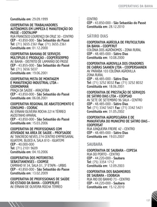 COOPERATIVAS DA BAHIA
..........................................................................................................
137
Constituída em: 29.09.1999
COOPERATIVA DE TRABALHADORES
AUTÔNOMOS EM LIMPEZA E MANUTENÇÃO DO
PASSÉ - COOTALIMP
RUA FRANCISCO LOURENÇO DA CRUZ 30 - CENTRO
CEP - 43.850-­000 - São Sebastião do Passé
Tel: (71) 3655 2361 Fax: (71) 3655 2361
Constituída em: 01.12.2000
COOPERATIVA BAHIANA DE SERVIÇOS
MÚLTIPLOS E PRODUÇÃO - COOPERSERPRO
AV. BAHIA - DISTRITO DE LAMARÃO DO PASSÉ
CEP - 43.855-­000 - São Sebastião do Passé
Tel: (71) 3656 5037
Constituída em: 19.06.2001
COOPERATIVA MISTA DE MONTAGEM
E MANUTENÇÃO INDUSTRIAL LTDA -
COOMONMAN
PRAÇA DA SAÚDE - ARAÇATIBA
CEP - 43.850-­000 - São Sebastião do Passé
Constituída em: 06.08.2001
COOPERATIVA REGIONAL DE ABASTECIMENTO E
CONSUMO - COORAC
AV. ERNANI OLIVEIRA ROCHA 2214 TÉRREO
AGOSTINHO AMARAL
CEP - 43.850-­000 - São Sebastião do Passé
Constituída em: 15.03.2006
COOPERATIVA DE PROFISSIONAIS COM
ATIVIDADE NA ÁREA DE SAÚDE - PROFSAÚDE
AV. TANCREDO NEVES 274 CENTRO EMPRESARIAL
IGUATEMI, BLOCO A, SALA 810 - IGUATEMI
CEP - 40.000-­000
Tel: (71) 2101 9609
Constituída em: 04.10.2006
COOPERATIVA DOS MOTORISTAS
SEBASTIANENSES - COOMSE
CAMINHO VI 34, SALA 01, 3a
ETAPA - URBIS
CEP - 43.850-­000 - São Sebastião do Passe
Constituída em: 13.02.2009
COOPERATIVA DE PROFISSIONAIS DE SAÚDE
DO ESTADO DA BAHIA - COOPERLIFE
AV. ERNANI DE OLIVEIRA ROCHA TÉRREO
CENTRO
CEP - 43.850-­000 - São Sebastião do Passé
Constituída em: 28.12.2010
SÁTIRO DIAS
COOPERATIVA AGRÍCOLA DE FRUTICULTURA
DA BAHIA - COOPFRUT
COLÔNIA DOS AGRÔNOMOS - ZONA RURAL
CEP - 48.485-­000 - Sátiro Dias
Constituída em: 10.08.2000
COOPERATIVA AGROVILLA DOS CRIADORES
DE CABRAS SAANEN LTDA - COOPERSAANEN
AV. PARAÍBA 103 COLÔNIA AGROVILLA
ZONA RURAL
CEP - 48.485-­000 - Sátiro Dias
Tel: (71) 3252 8032 Fax: (71) 3252 8032
Constituída em: 18.06.2001
COOPERATIVA DE PRESTAÇÃO DE SERVIÇOS
DE SÁTIRO DIAS LTDA - COOPSAD
AV. SETE DE SETEMBRO 96 SALA - CENTRO
CEP - 48.485-­000 - Sátiro Dias
Tel: (71) 3342 5421 Fax: (71) 3342 5421
Constituída em: 31.05.2002
COOPERATIVA AGROPECUÁRIA E DE
MANUFATURA DO MUNICÍPIO DE SÁTIRO DIAS -
COOPERSAT
RUA JUNQUEIRA FREIRE 42 - CENTRO
CEP - 48.485-­000 - Sátiro Dias
Constituída em: 19.03.2007
SAUBARA
COOPERATIVA DE SAUBARA - COPESA
RUA DO PORTO - CENTRO
CEP - 44.220-­000 - Saubara
Tel: (75) 3354 1712
Constituída em: 12.09.2003
COOPERATIVA DOS BADAMEIROS
DE SAUBARA - COOBASA
RUA RIO DO BANHO 73 - CENTRO
CEP - 44.220-000 - Saubara
Constituída em: 15.12.2010
 