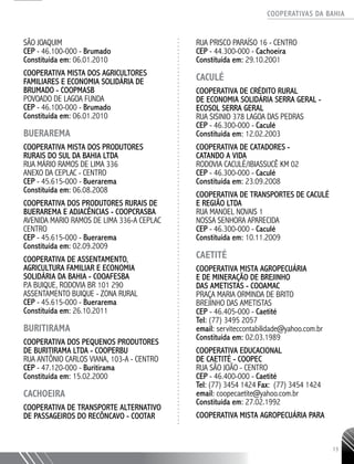 COOPERATIVAS DA BAHIA
..........................................................................................................
13
SÃO JOAQUIM
CEP - 46.100-­000 - Brumado
Constituída em: 06.01.2010
COOPERATIVA MISTA DOS AGRICULTORES
FAMILIARES E ECONOMIA SOLIDÁRIA DE
BRUMADO - COOPMASB
POVOADO DE LAGOA FUNDA
CEP - 46.100-­000 - Brumado
Constituída em: 06.01.2010
BUERAREMA
COOPERATIVA MISTA DOS PRODUTORES
RURAIS DO SUL DA BAHIA LTDA
RUA MÁRIO RAMOS DE LIMA 336
ANEXO DA CEPLAC - CENTRO
CEP - 45.615-­000 - Buerarema
Constituída em: 06.08.2008
COOPERATIVA DOS PRODUTORES RURAIS DE
BUERAREMA E ADJACÊNCIAS - COOPCRASBA
AVENIDA MARIO RAMOS DE LIMA 336-­A CEPLAC
CENTRO
CEP - 45.615-­000 - Buerarema
Constituída em: 02.09.2009
COOPERATIVA DE ASSENTAMENTO,
AGRICULTURA FAMILIAR E ECONOMIA
SOLIDÁRIA DA BAHIA - COOAFESBA
P.A BUIQUE, RODOVIA BR 101 290
ASSENTAMENTO BUIQUE - ZONA RURAL
CEP - 45.615-­000 - Buerarema
Constituída em: 26.10.2011
BURITIRAMA
COOPERATIVA DOS PEQUENOS PRODUTORES
DE BURITIRAMA LTDA - COOPERBU
RUA ANTÔNIO CARLOS VIANA, 103-­A - CENTRO
CEP - 47.120-­000 - Buritirama
Constituída em: 15.02.2000
CACHOEIRA
COOPERATIVA DE TRANSPORTE ALTERNATIVO
DE PASSAGEIROS DO RECÔNCAVO - COOTAR
RUA PRISCO PARAÍSO 16 - CENTRO
CEP - 44.300-­000 - Cachoeira
Constituída em: 29.10.2001
CACULÉ
COOPERATIVA DE CRÉDITO RURAL
DE ECONOMIA SOLIDÁRIA SERRA GERAL -
ECOSOL SERRA GERAL
RUA SISINIO 378 LAGOA DAS PEDRAS
CEP - 46.300-­000 - Caculé
Constituída em: 12.02.2003
COOPERATIVA DE CATADORES -
CATANDO A VIDA
RODOVIA CACULÉ/IBIASSUCÊ KM 02
CEP - 46.300-­000 - Caculé
Constituída em: 23.09.2008
COOPERATIVA DE TRANSPORTES DE CACULÉ
E REGIÃO LTDA
RUA MANOEL NOVAIS 1
NOSSA SENHORA APARECIDA
CEP - 46.300-­000 - Caculé
Constituída em: 10.11.2009
CAETITÉ
COOPERATIVA MISTA AGROPECUÁRIA
E DE MINERAÇÃO DE BREJINHO
DAS AMETISTAS - COOAMAC
PRAÇA MARIA ORMINDA DE BRITO
BREJINHO DAS AMETISTAS
CEP - 46.405-­000 - Caetité
Tel: (77) 3495 ­2057
email: serviteccontabilidade@yahoo.com.br
Constituída em: 02.03.1989
COOPERATIVA EDUCACIONAL
DE CAETITÉ - COOPEC
RUA SÃO JOÃO - CENTRO
CEP - 46.400-­000 - Caetité
Tel: (77) 3454 1424 Fax: (77) 3454 1424
email: coopecaetite@yahoo.com.br
Constituída em: 27.02.1992
COOPERATIVA MISTA AGROPECUÁRIA PARA
 