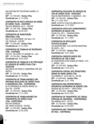 COOPERATIVAS DA BAHIA
..........................................................................................................
142
RUA JOSÉ WALTER TOLENTINO ALVARES 74
CENTRO
CEP - 43.700-­000 - Simões Filho
Constituída em: 21.12.2000
COOPERATIVA DE MULTI-SERVIÇOS DA CIDADE
DE SIMÕES FILHO - COOPSERV
RUA RUY BARBOSA 452-­C - CENTRO
CEP - 43.700-­000 - Simões Filho
Constituída em: 26.09.2001
COOPERATIVA DE MANUTENÇÃO
INDUSTRIAL LTDA
RUA 15 DE NOVEMBRO 100 SALA 102
EDF. ROSALVO - CENTRO
CEP - 43.700-­000 - Simões Filho
Constituída em: 21.01.2002
COOPERATIVA DE TRABALHO DO RECÔNCAVO
LTDA - COOTRARE
RUA ESC. DO CAMPO 3E QUADRA 06 - CIA I
CEP - 43.700-­000 - Simões Filho
Constituída em: 24.02.2003
COOPERATIVA DE TRABALHO E DE PRESTAÇÃO
DE SERVIÇOS DE SIMÕES FILHO LTDA -
COOSETRA
RUA DIRETA DE MAPELE CONDOMÍNIO CRÊ-­SER
MAPELE
CEP - 43.700-­000 - Simões Filho
Constituída em: 22.10.2004
COOPERATIVA DE TRABALHADORES COM
MATERIAIS RECICLÁVEIS DE SIMÕES FILHO
E ADJACÊNCIAS LTDA - COOPERRVIDA
AV. ALTAMIRANDO DE ARAÚJO RAMOS 421
SALA 08 - CENTRO
CEP - 43.700-­000 - Simões Filho
Constituída em: 27.12.2005
COOPERATIVA DE TRABALHADORES EM
TRANSPORTES DE SIMÕES FILHO
LTDA - COOPETRANS
RUA RUY BARBOSA
EDF. MARTA ALENCAR - CENTRO
CEP - 43.700-­000 - Simões Filho
Constituída em: 22.06.2006
COOPERATIVA EXCELENCE DE SERVIÇOS DE
TÁXI DE SIMÕES FILHO - EXCELENCE
RUA DA INDEPENDÊNCIA 10 QUADRA II - CIA I
CEP - 43.700-­000 - Simões Filho
Tel: (71) 3396 3093
email: excelence.cooperativa@gmail.com
Constituída em: 16.10.2006
COOPERATIVA MISTA DOS CAMINHONEIROS
AUTÔNOMOS DA BAHIA LTDA
VIA BA 093, KM 1 - ENGENHO NOVO
CEP - 43.700-­000 - Simões Filho
Constituída em: 19.11.2007
COOPERATIVA DE RECICLAGEM
PLÁSTICA DA BAHIA
VIA UNIVERSITÁRIA 1030 CENTRO INDUSTRIAL
DE ARATU - CIA I
CEP - 43.700-­000 - Simões Filho
Constituída em: 16.01.2008
COOPERATIVA SIMOESFILHENSE DOS
MOTORISTAS DE TÁXI E VANS
AV. ENGENHEIRO ELMO SEREJO DE FARIAS 1525
1° ANDAR - CIA I
CEP - 43.700-­000 - Simões Filho
Constituída em: 23.04.2010
COOPERATIVA CENTRAL DOS PRODUTORES
RURAIS DE MINAS GERAIS LTDA
VIA URBANA N° 3020 SALA G - CIA SUL
CEP - 43.000-000 - Simões Filho
Constituída em: 22.01.1998
COOPERATIVA DOS PROPRIETÁRIOS E
MOTORISTAS AUTÔNOMOS DE IGARAPE LTDA
RODOVIA BA 093 KM 01 - SANTA ROSA
CEP - 43.700-000 - Simões Filho
Constituída em: 05.03.2002
COOPERATIVA DE TRANSPORTES DE CARGAS
ESPECIAIS DE CONCÓRDIA - COOPERCORDIA
VIA URBANA 4879 - CIA SUL
CEP - 43.700-000 - Simões Filho
Constituída em: 03.09.2007
COOPERATIVA DOS TRANSPORTADORES
DO VALE - COOTRAVALE
 